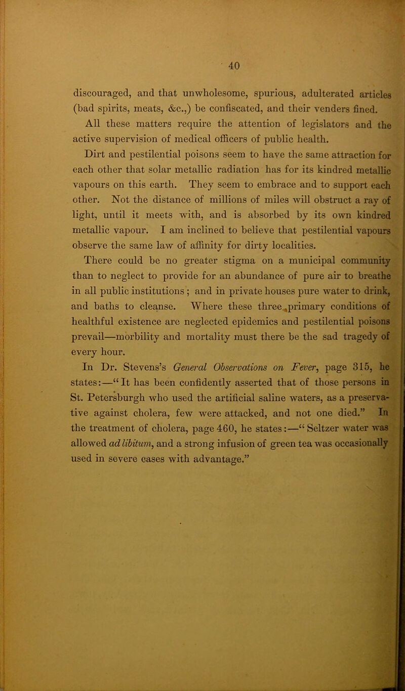 discouraged, and that unwholesome, spurious, adulterated articles (bad spirits, meats, &c.,) be confiscated, and their venders fined. All these matters require the attention of legislators and the active supervision of medical ofl&cers of public health. Dirt and pestilential poisons seem to have the same attraction for each other that solar metallic radiation has for its kindred metallic vapours on this earth. They seem to embrace and to support each other. Not the distance of millions of miles will obstruct a ray of light, until it meets with, and is absorbed by its own kindred metallic vapour. I am inclined to believe that pestilential vapours observe the same law of affinity for dirty localities. There could be no greater stigma on a municipal community than to neglect to provide for an abundance of pure air to breathe in all public institutions; and in private houses pure water to drink, and baths to cleanse. Where these three.,primary conditions of healthful existence are neglected epidemics and pestilential poisons prevail—morbility and mortality must there be the sad tragedy of every hour. In Dr. Stevens’s General Observations on Fever^ page 315, he states:—“It has been confidently asserted that of those persons in St. Petersburgh who used the artificial saline waters, as a preserva- tive against cholera, few were attacked, and not one died.” In the treatment of cholera, page 460, he states:—“ Seltzer water was allowed ad libitum, and a strong infusion of green tea was occsisionally used in severe cases with advantage.”