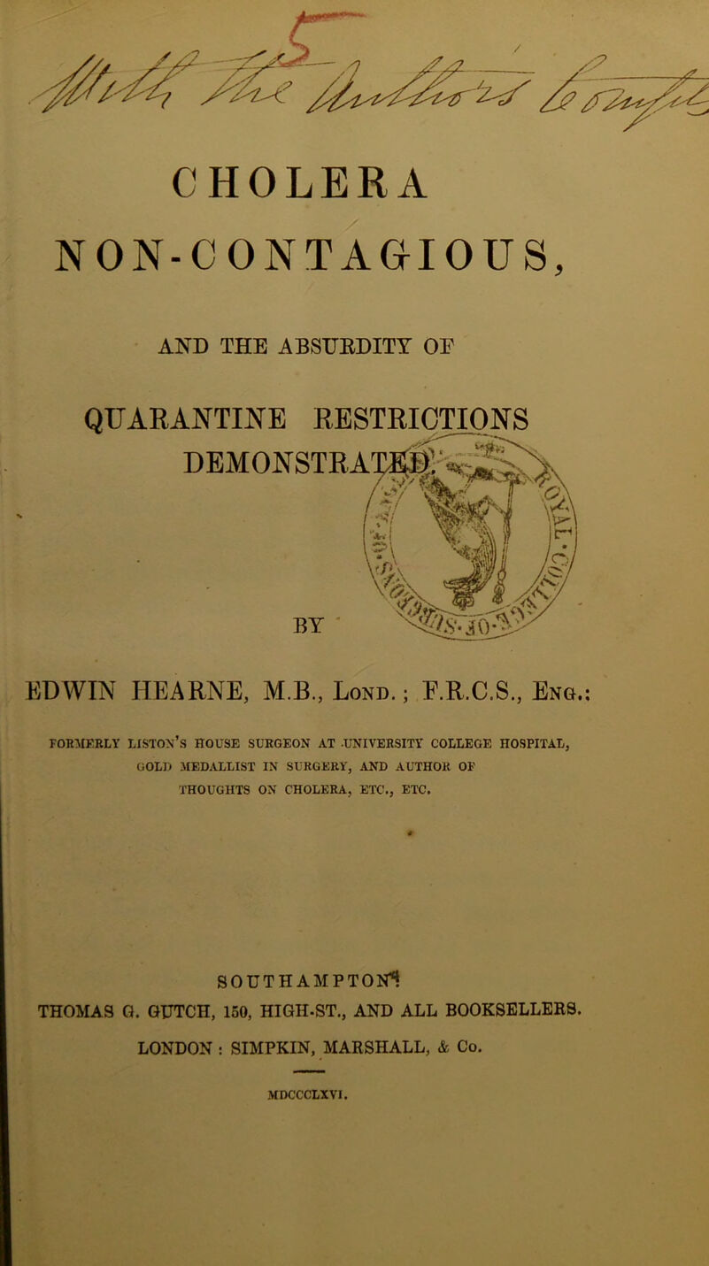 CHOLERA NON-CONTAGIOUS, AND THE ABSTTBDITT OF QUARANTINE RESTRICTIONS DEMONSTRA EDWIN HEARNE, M.B., Lond. ; F.R.C.S., Eko.: for:mebly Liston’s house surgeon at -u-niversity college hospital, GOLD MEDALLIST IN SURGERY, AND AUTHOR OP thoughts on CHOLERA, ETC., ETC. SOUTHAMPTONi THOMAS G. QUTCH, 150, HIGH-ST., AND ALL BOOKSELLERS. LONDON : SIMPKIN, MARSHALL, & Co. MDCCCLXVI.