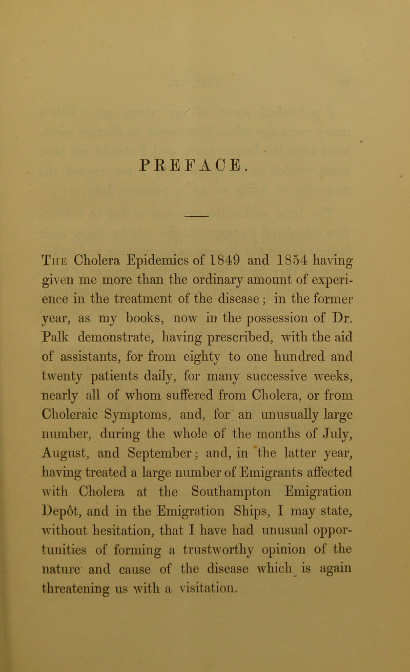 PREFACE. The Cholera Epidemics of 1849 and 1854 having given me more than the ordinary amount of experi- ence in the treatment of the disease; in the former year, as my books, noAV in the possession of Dr. Palk demonstrate, having prescribed, with the aid of assistants, for from eighty to one hundred and twenty patients daily, for many successive weeks, nearly all of whom suffered from Cholera, or from Choleraic Symptoms, and, for an unusually large number, druring the whole of the months of July, August, and September; and, in the latter year, having treated a large number of Emigrants affected with Cholera at the Southampton Emigration Depot, and in the Emigration Ships, I may state, without hesitation, that I have had unusual oppor- tunities of forming a trustworthy opinion of the nature- and cause of the disease which_ is again threatening us with a visitation.