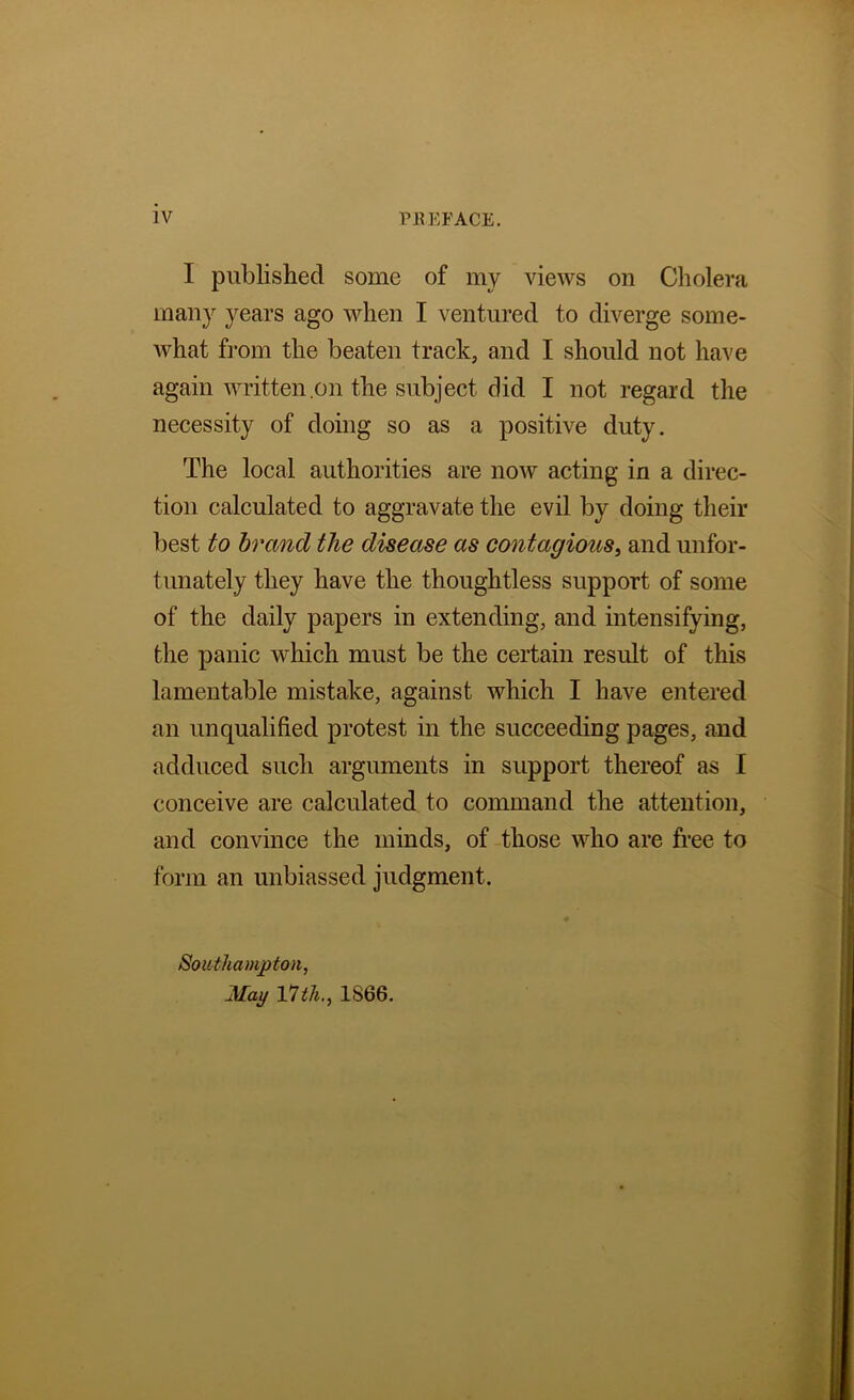 I published some of my views on Cholera many years ago when I ventured to diverge some- what fi-om the beaten track, and I should not have again written .on the subject did I not regard the necessity of doing so as a positive duty. The local authorities are now acting in a direc- tion calculated to aggravate the evil by doing their best to brand the disease as contagious^ and unfor- tunately they have the thoughtless support of some of the daily papers in extending, and intensifying, the panic which must be the certain result of this lamentable mistake, against which I have entered an unqualified protest in the succeeding pages, and adduced such arguments in support thereof as I conceive are calculated to command the attention, and convince the minds, of those who are free to form an unbiassed judgment. Southampton, May VJth., 1866.