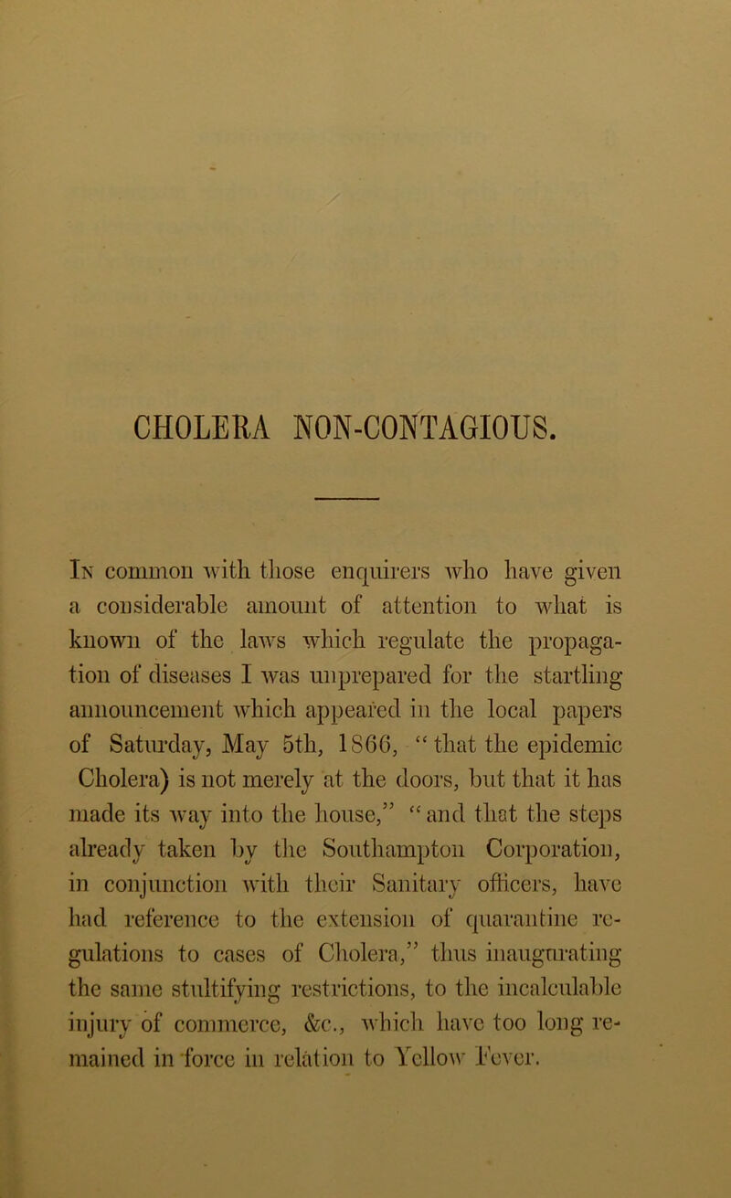 CHOLERA NON-CONTAGIOUS. Ik common Avith those enquirers Avho have given a considerable amount of attention to vdiat is known of the laAvs Avhich regulate the propaga- tion of diseases I Avas unprepared for the startling announcement Avhich appeared in the local papers of Satiuxlay, May 5th, 1866, “ that the epidemic Cholera) is not merely at the doors, but that it has made its Avay into the house,” ‘‘ and that the steps already taken by the Southampton Corporation, in conjunction Avith their Sanitary officers, have had reference to the extension of quarantine re- gulations to cases of Cholera,” thus inaugurating the same stultifying restrictions, to the incalculable injury of commerce, &c., Avhich have too long re- mained in force in relation to YcIIoav Fever.