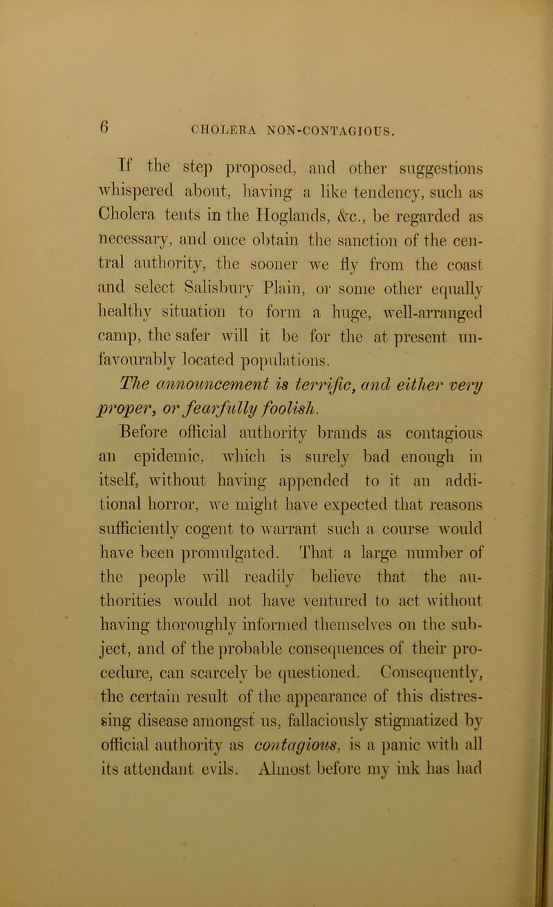 Tf the step proposed, and other suggestions whispered about, liaving a like tendency, such as Cholera tents in the Hoglands, &c., be regarded as necessary, and once obtain the sanction of the cen- tral authority, the sooner we fly from the coast and select Salisbury Plain, or some other equally healthy situation to form a huge, well-arranged camp, the safer will it be for the at present un- favourably located populations. The announcement is terrific, and either very proper, or fearfully foolish. Before official authority brands as contagious an epidemic, which is surely bad enough in itself, without having appended to it an addi- tional horror, we might have expected that reasons sufficiently cogent to warrant such a course would have been promulgated. That a large number of the people will readily believe that the au- thorities would not have ventured to act without having thoroughly informed themselves on the sub- ject, and of the probable consequences of their pro- cedure, can scarcely be questioned. Consequently, the certain result of the appearance of this distres- sing disease amongst us, fallaciously stigmatized by- official authority as contagious, is a panic Avith all its attendant evils. Almost before my ink has had