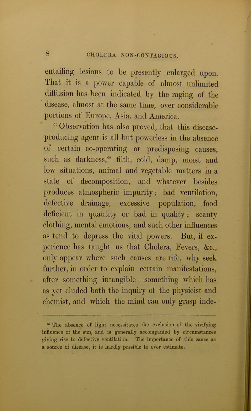 entailing lesions to be presently enlarged upon. That it is a power capable of almost unlimited difFusion has been indicated by the raging of the disease, almost at the same time, over considerable portions of Europe, Asia, and America. “ Observation has also proved, that this disease- producing agent is all but powerless in the absence of certain co-operating or predisposing causes, such as darkness,tilth, cold, damp, moist and low situations, anmial and vegetable matters m a state of decomposition, and whatever besides produces atmospheric impimty; bad ventilation, defective drainage, excessive population, food deficient in quantity or bad in quality; scanty clothing, mental emotions, and such other influences as tend to depress the vital poAvers. But, if ex- perience has taught us that Cholera, Eevers, &c., only appear where such causes are rife, Avhy seek further, in order to explain certain manifestations, after something intangible—something which has as yet eluded both the inquiry of the physicist and chemist, and Avhich the mind can only grasp inde- * The absence of light necessitates the exclusion of the vivifying influence of the sun, and is generally accompanied by circumstances giving rise to defective ventilation. The importance of this cause as a source of disease, it is hardly possible to over estimate.