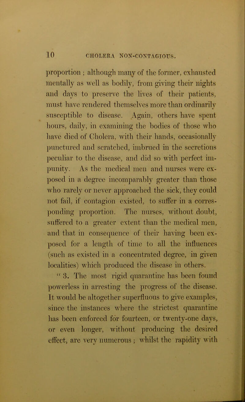 ])roportion ; although many of tlie former, exliaustecl mentally as well as bodily, from giving their nights and days to preserve the lives of their patients, must have rendered themselves more than ordinarilv susceptible to disease. Again, others have spent liours, daily, in examining the bodies of those who liave died of Cholera, with their hands, occasionallv ])unctured and scratched, imbrued in the secretions ])eculiar to the disease, and did so with perfect im- ])unity. As the medical men and nurses were ex- posed in a degree incomparably greater than those who rarely or never approached the sick, they could not fail, if contagion existed, to sutfer in a corres- ponding proportion. The nurses, udthout doubt, suffered to a greater extent than the medical men, and that in consecpience of their having been ex- ])Osed for a length of time to all the influences (such as existed in a. concentrated degi’ee, in given localities) which produced the disease iu others. “ 3. The most rigid quarantine has been found powerless in arresting the progress of the disease. It would be altogether superfluous to give examples, since the instances where the strictest quarantine has been enforced for fourteen, or twenty-one days, or even longer, witliout producing the desired effect, are very numerous ; whilst the rapidity with