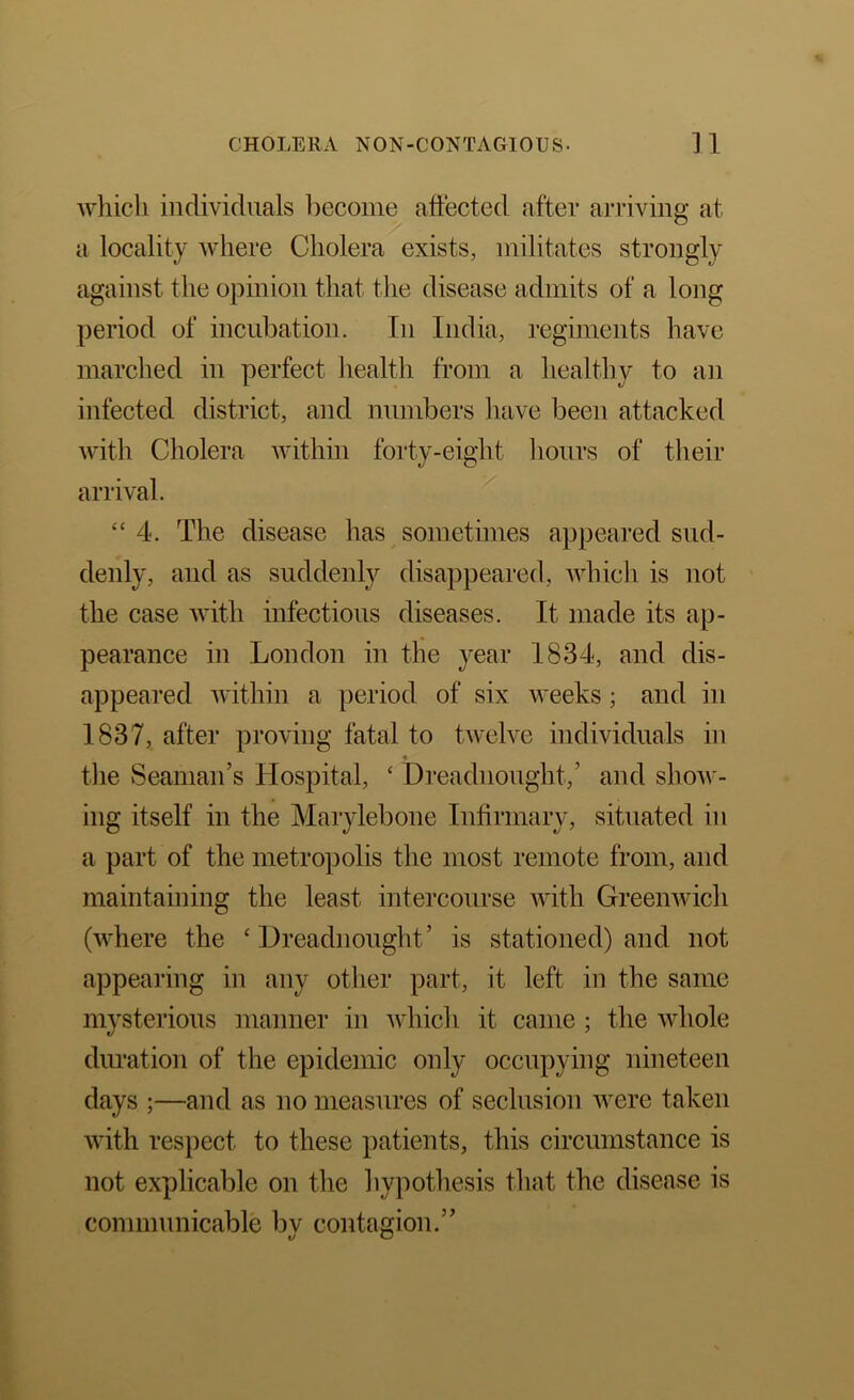 wliicli individuals become affected after arriving at a locality where Cholera exists, militates strongly against the opinion that the disease admits of a long period of incubation. In India, regiments have marched in perfect health from a healthy to an infected district, and numbers have been attacked with Cholera within forty-eight liours of their arrival. “4. The disease has sometimes appeared sud- denly, and as suddenly disappeared, which is not the case with infectious diseases. It made its ap- pearance in London in the year 1834, and dis- appeared within a period of six weeks; and in 1837, after proving fatal to twelve individuals in tlie Seaman’s Hospital, ‘ Dreadnought,’ and show- ing itself in the Marylebone Infirmary, situated in a part of the metropolis the most remote from, and maintaining the least intercourse Avith GreeiiAvich (where the ‘Dreadnought’ is stationed) and not appearing in any other part, it left in the same mysterious manner in Avhich it came ; the whole duration of the epidemic only occupying nineteen days ;—and as no measures of seclusion Avere taken Avith respect to these patients, this circumstance is not explicable on tlie liypothesis that the disease is communicable bv contagion.” t/ O