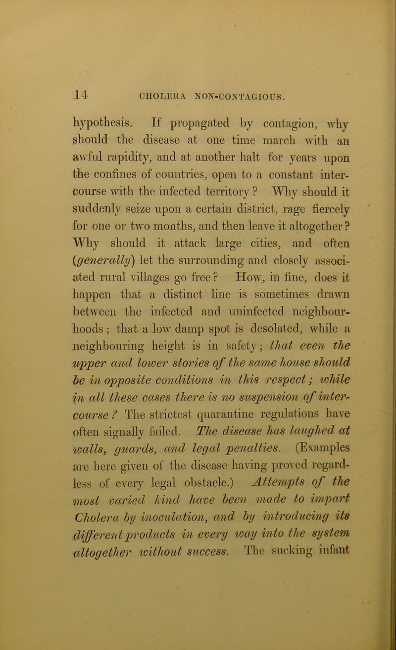 hypothesis. If propagated by contagion, why should the disease at one time march ’with an aAvfid rapidity, and at another halt for years upon the confines of countries, open to a constant inter- course with the infected territory ? AYliy should it suddenly seize upon a certain district, rage fiercely for one or two months, and then leave it altogether ? Why should it attack large cities, and often {generally) let the suiTounding and closely associ- ated rural villages go free ? How, in fine, does it happen that a distinct line is sometimes di’aAvn between the infected and uninfected neighbour- hoods ; that a low damp spot is desolated, while a neighbouring height is in safety; that even the wpper and lower stories of the same house should he in opposite conditions in this respect; lohile in all these cases there is no suspension of inter- course ? The strictest quarantine regulations have often signally failed. The disease has laughed at wallSy guards, and legal penalties. (Examples are here given of the disease having proved regard- less of every legal obstacle.) Attempts of the most varied kind have been made to impart Cholera hy inoculation, and hy introducing its different products in every way into the system altogether loithout success. The sucking infant