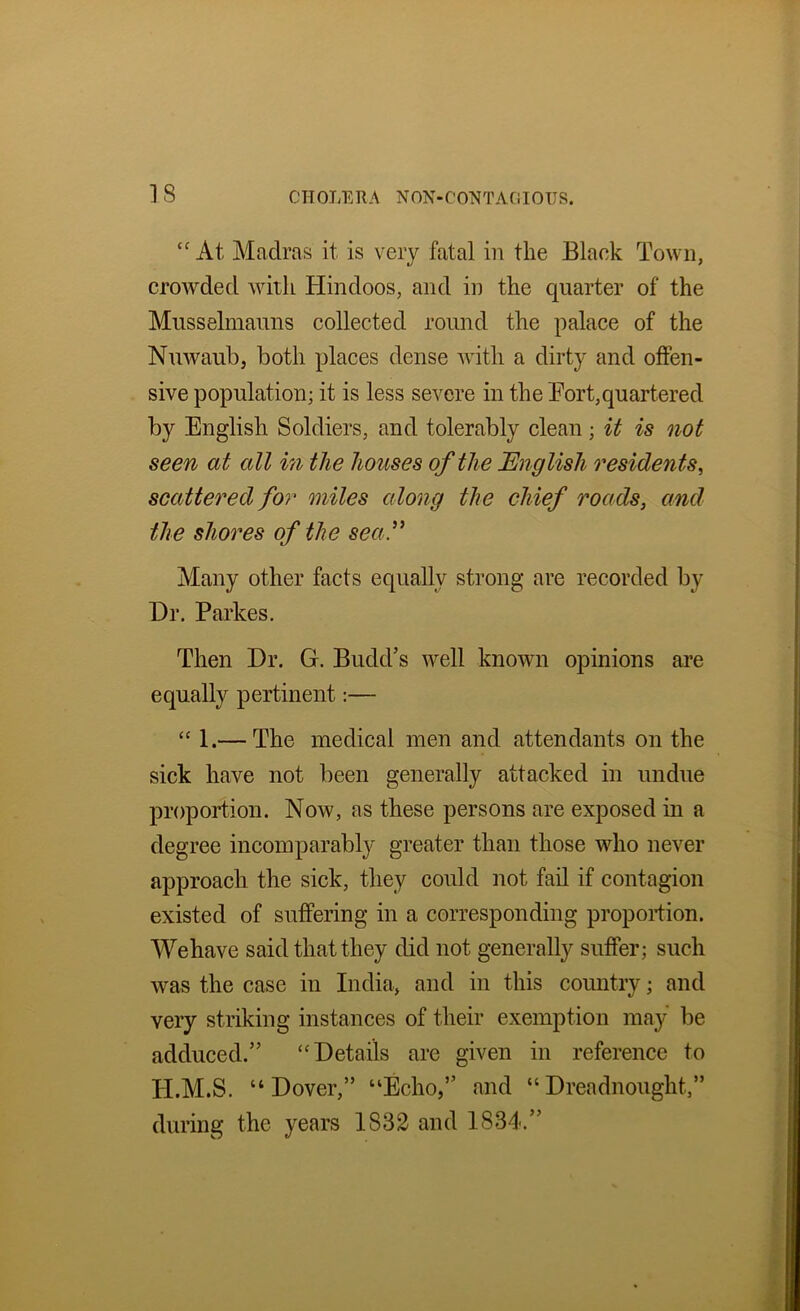 At Madras it is very fatal in the Black Town, crowded with Hindoos, and in the quarter of the Musselmauns collected round the palace of the Nuwaubj both places dense Avith a dirty and offen- sive population; it is less severe in the Fort,quartered by English Soldiers, and tolerably clean; it is not seen at all in the houses of the English residents^ scattered for miles along the chief roads, and the shores of the seal^ Many other facts equally strong are recorded by Hr. Parkes. Then Hr. G. Budd’s well known opinions are equally pertinent:— 1.— The medical men and attendants on the sick have not been generally attacked in undue proportion. Now, as these persons are exposed in a degree incomparably greater than those who never approach the sick, they could not fail if contagion existed of suffering in a corresponding proportion. We have said that they did not generally suffer; such was the case iu India, and in this country; and very striking instances of their exemption may be adduced.” ‘'Hetails are given in reference to H.M.S. “Hover,” “Echo,” and “Hreadnought,” during the years 1832 and 1834.”