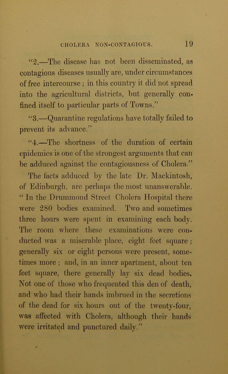 “2,—The disease has not been disseminated, as contagious diseases usually are, under circumstances of free intercourse; in this country it did not spread into the agricultural districts, but generally con- fined itself to particular parts of Towns.” “3.—Quarantine regulations have totally failed to prevent its advance.” “4.—The shortness of the duration of certain epidemics is one of the strongest arguments that can be adduced against the contagiousness of Cholera ” The facts adduced by the late Dr. Mackintosh, of Edinburgh, are perhaps the most unanswerable. “ In the Drummond Street Cholera Hospital there were 280 bodies examined. Two and sometimes three hours were spent in examining each body. The room where these examinations were con- ducted was a miserable place, eight feet square; generally six or eight persons were present, some- times more ; and, in an inner apartment, about ten feet square, there generally lay six dead bodies. Not one of those who frequented this den of death, and who had their hands imbrued in the secretions of the dead for six hours out of the twenty-four, was affected with Cholera, although their hands were irritated and punctured daily.”