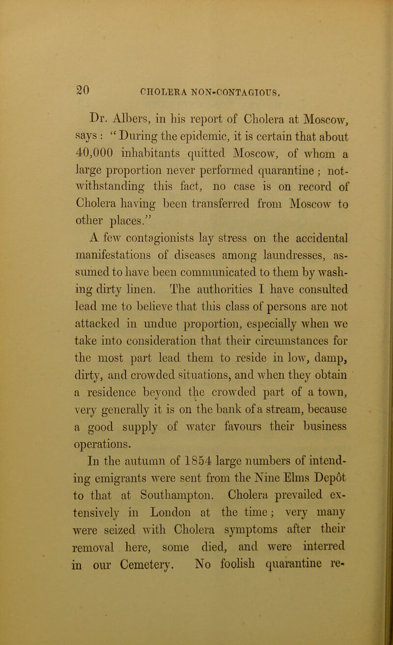 Dr. Albers, in bis report of Cholera at Moscow, says : “ During the epidemic, it is certain that about 40,000 inhabitants cpiitted Moscow, of whom a large proportion never performed quarantine ; not- withstanding this fact, no case is on record of Cholera having been transferred from Moscow to other places.” A few contagionists lay stress on the accidental manifestations of diseases among laimcbesses, as- sumed to have been communicated to them by wash- ing dirty linen. The authorities I have consulted lead me to believe that this class of persons are not attacked in undue proportion, especially when we take into consideration that their circumstances for the most part lead them to reside in low, damp, dirty, and crowded situations, and when they obtain a residence beyond the crowded part of a town, very generally it is on the bank of a stream, because a good supply of water favoiu’S their business operations. In the autumn of 1854 large niunbers of intend- ing emigrants were sent from the Nine Elms Depot to that at Southampton. Cholera prevailed ex- tensively in London at the time; very many were seized with Cholera symptoms after their removal here, some died, and were interred in our Cemetery. No foolish quarantine re-