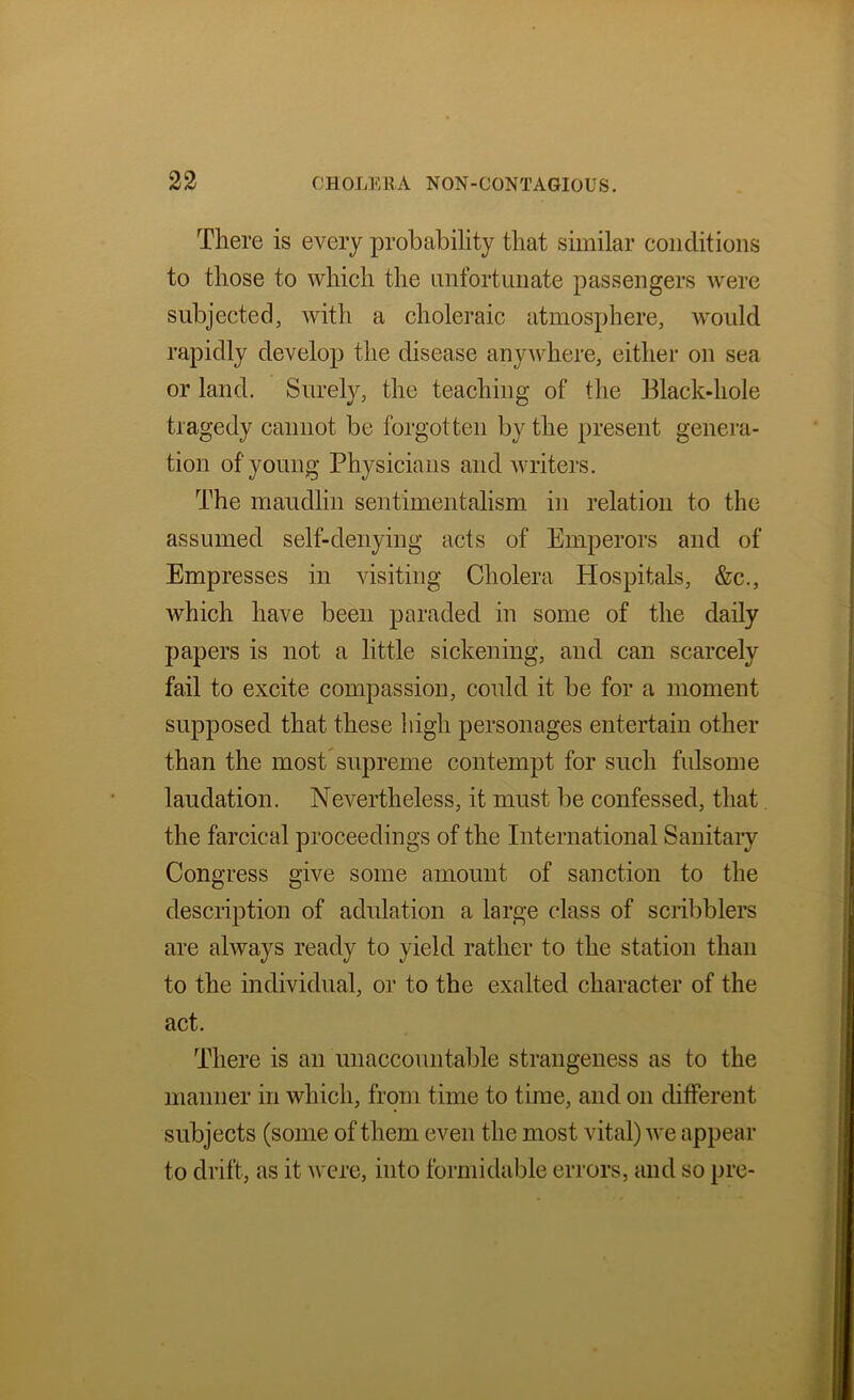 There is every probability that similar conditions to those to which the unfortunate passengers were subjected, with a choleraic atmosphere, would rapidly develop the disease anywhere, either on sea or land. Surely, the teaching of the Black*hole tragedy cannot be forgotten by the present genera- tion of young Physicians and writers. The maudlin sentimentalism in relation to the assumed self-denying acts of Emperors and of Empresses in visiting Cholera Hospitals, &c., which have been paraded in some of the daily papers is not a little sickening, and can scarcely fail to excite compassion, could it be for a moment supposed that these high personages entertain other than the most supreme contempt for such fulsome laudation. Nevertheless, it must be confessed, that the farcical proceedings of the International Sanitary Congress give some amount of sanction to the description of adrrlation a large class of scribblers are always ready to yield rather to the station than to the individual, or to the exalted character of the act. There is air unaccountable strangeness as to tire manner in which, from time to time, and on different subjects (some of them even the most vital) we appear to drift, as it rvere, into formidable errors, and so pre-