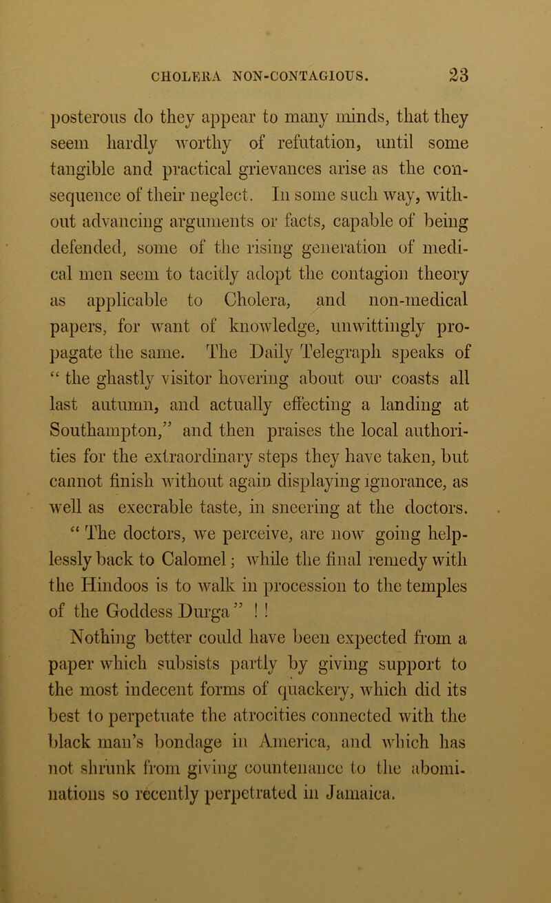 posterous do they appear to many minds, that they seem hardly Avorthy of refutation, until some tangible and practical grievances arise as the con- sequence of their neglect. In some such way, Avith- out advancing arguments or facts, capable of being defended, some of the rising generation of medi- cal men seem to tacitly adopt the contagion theory as applicable to Cholera, and non-medical papers, for Avant of knoAvledge, unwittingly pro- pagate the same. The Daily Telegraph speaks of “ the ghastly visitor hovering about oin* coasts all last autumn, and actually effecting a landing at Southampton,” and then praises the loeal authori- ties for the extraordinary steps they have taken, but cannot ffnish Avithout again displaying ignorance, as well as execrable taste, in sneering at the doctors. The doctors, Ave perceive, are iioav going help- lessly back to Calomel; Avhile the ffnal remedy with the Hindoos is to Avalk in procession to the temples of the Goddess Durga ” ! ! Nothing better could have been expected from a paper Avhich subsists partly by giving support to the most indecent forms of quackery, Avhich did its best to perpetuate the atrocities connected with the black man’s bondage in America, and AAdiich has not shrunk from giving countenance to the aboini- nations so recently perpetrated in Jamaica.