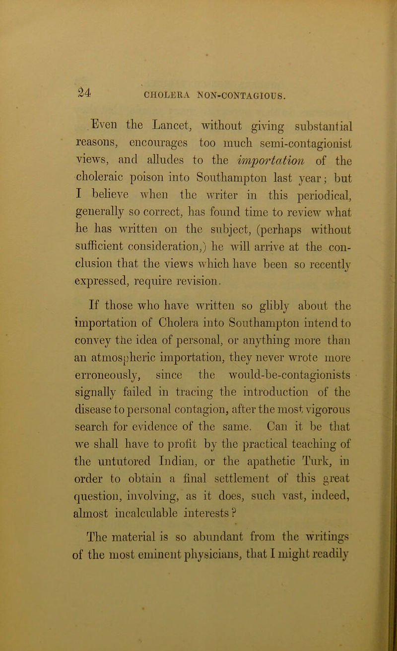 Even the Lancet, Avithout giving substantial reasons, encourages too much semi-contagionist views, and alludes to the importation of the choleraic poison into Southampton last year; but I belieA^e AAdien the writer in this periodical, generally so correct, has found time to review Avhat he has written on the subject, (perhaps without sufficient consideration,) he Avill arrive at the con- clusion that the views Avhich have been so recently expressed, require revision. If those who have Avritten so glibly about the importation of Cholera into Southampton intend to convey the idea of personal, or anything more than an atmospheric importation, they never wrote more erroneously, since the would-be-contagionists signally failed in tracing the introduction of the disease to personal contagion, after the most vigorous search for eAudence of the same. Can it be that Ave shall have to profit by the practical teaching of the untutored Indian, or the apathetic Turk, in order to obtain a final settlement of this great question, involving, as it does, such vast, indeed, almost incalculable interests? The material is so abundant from the Avritings of the most eminent physicians, that I might readily