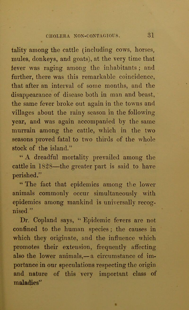 tality among the cattle (including cows, horses, mules, donkeys, and goats), at the very time that fever was raging among the inhabitants ; and further, there was this remarkable coincidence, that after an interval of some months, and the disappearance of disease both in man and beast, the same fever broke out again in the towns and villages about the rainy season in the following year, and was again accompanied by the same murrain among the cattle, which in the two seasons proved fatal to two thirds of the whole stock of the island.” “ A dreadful mortality prevailed among the cattle in 1828—the greater part is said to have perished.” “ The fact that epidemics among the lower animals commonly occur simultaneously with epidemics among mankind is universally recog- nised.” Dr. Copland says, “ Epidemic fevers are not confined to the human species ; the causes in which they originate, and the influence which promotes their extension, frequently affecting also the lower animals,— a circumstance of im- portance in our speculations respecting the origin and nature of this vei’y important class of maladies”