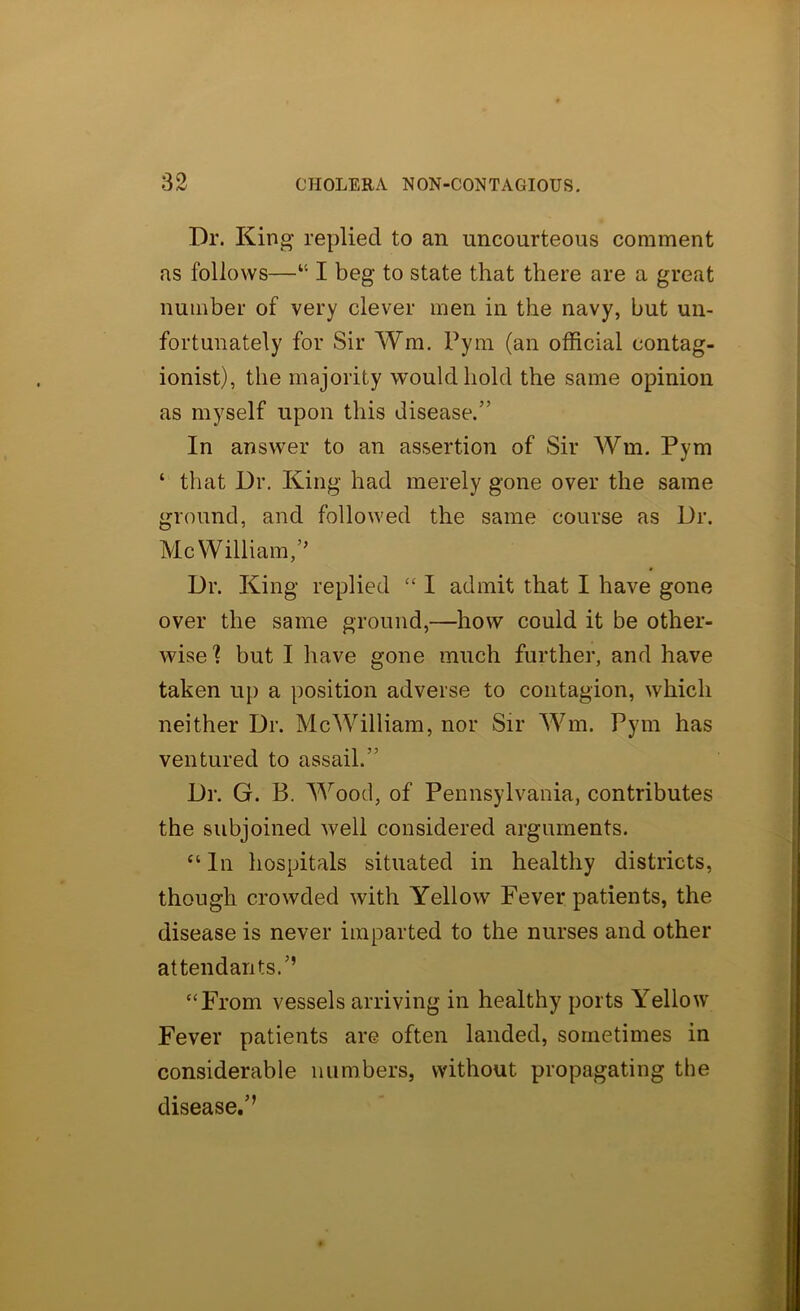 Dr. King replied to an uncourteous comment as follows—“ I beg to state that there are a great number of very clever men in the navy, but un- fortunately for Sir Wm. Pym (an official contag- ionist), the majority would hold the same opinion as myself upon this disease.” In answer to an assertion of Sir Wm. Pym ‘ that Dr. King had merely gone over the same ground, and followed the same course as Dr. Me William,’’ Dr. King replied “ I admit that I have gone over the same ground,—how could it be other- wise'? but I have gone much further, and have taken up a position adverse to contagion, which neither Dr. McWilliam, nor Sir Wm. Pym has ventured to assail.” Dr. G. B. Wood, of Pennsylvania, contributes the subjoined well considered arguments. “ In hospitals situated in healthy districts, though crowded with Yellow Fever patients, the disease is never imparted to the nurses and other attendants.’’ '‘From vessels arriving in healthy ports Yellow Fever patients are often landed, sometimes in considerable numbers, without propagating the disease.’’