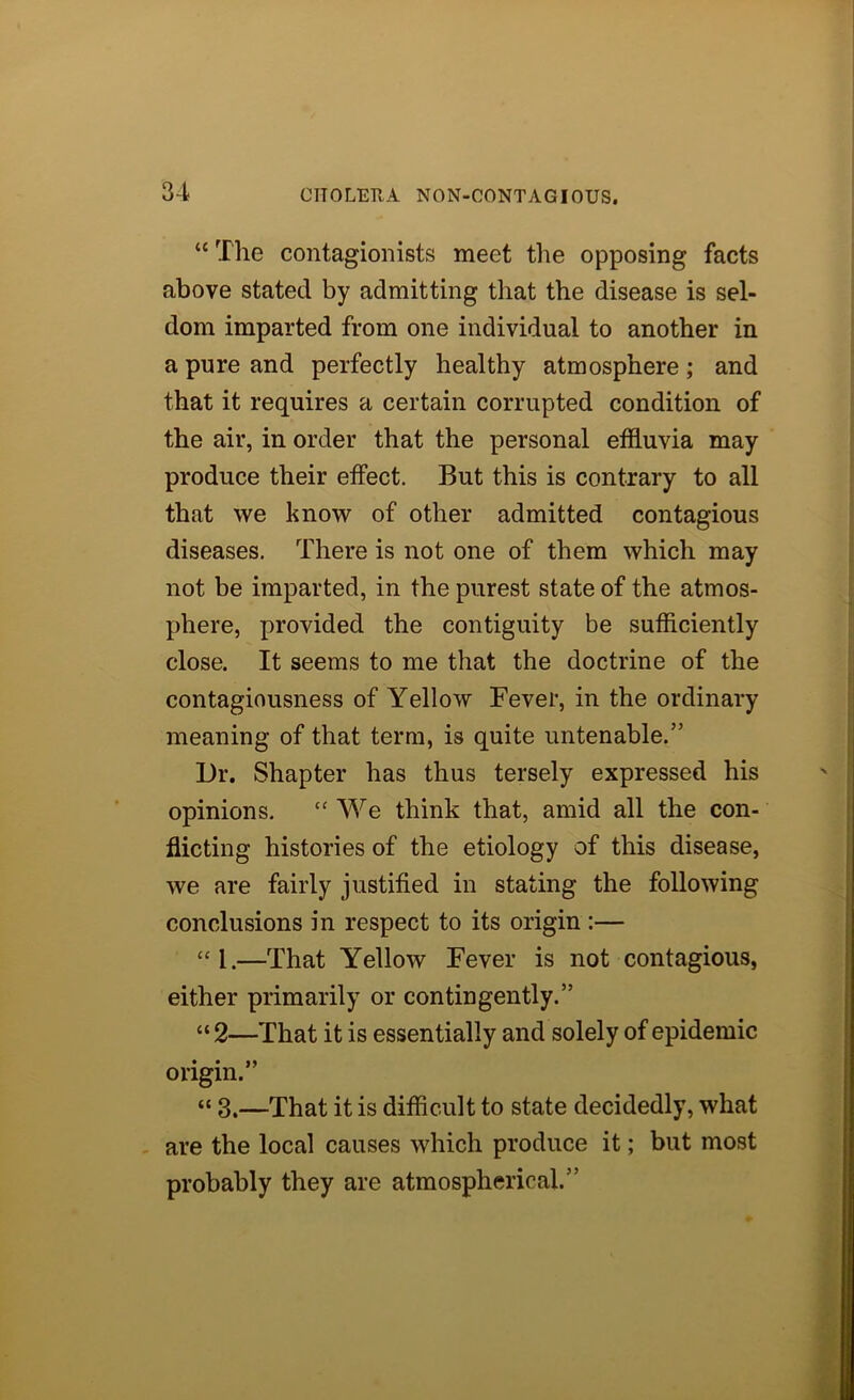 “ The contagionists meet the opposing facts above stated by admitting that the disease is sel- dom imparted from one individual to another in a pure and perfectly healthy atmosphere; and that it requires a certain corrupted condition of the air, in order that the personal effluvia may produce their effect. But this is contrary to all that we know of other admitted contagious diseases. There is not one of them which may not be imparted, in the purest state of the atmos- phere, provided the contiguity be sufflciently close. It seems to me that the doctrine of the contagiousness of Yellow Fever, in the ordinary meaning of that terra, is quite untenable.” L)r, Shapter has thus tersely expressed his opinions. “ We think that, amid all the con- flicting histories of the etiology of this disease, we are fairly justified in stating the following conclusions in respect to its origin :— “1.—That Yellow Fever is not contagious, either primarily or contingently.” “ 2—That it is essentially and solely of epidemic origin.” “ 3.—That it is difficult to state decidedly, what - are the local causes which produce it; but most probably they are atmospherical.”