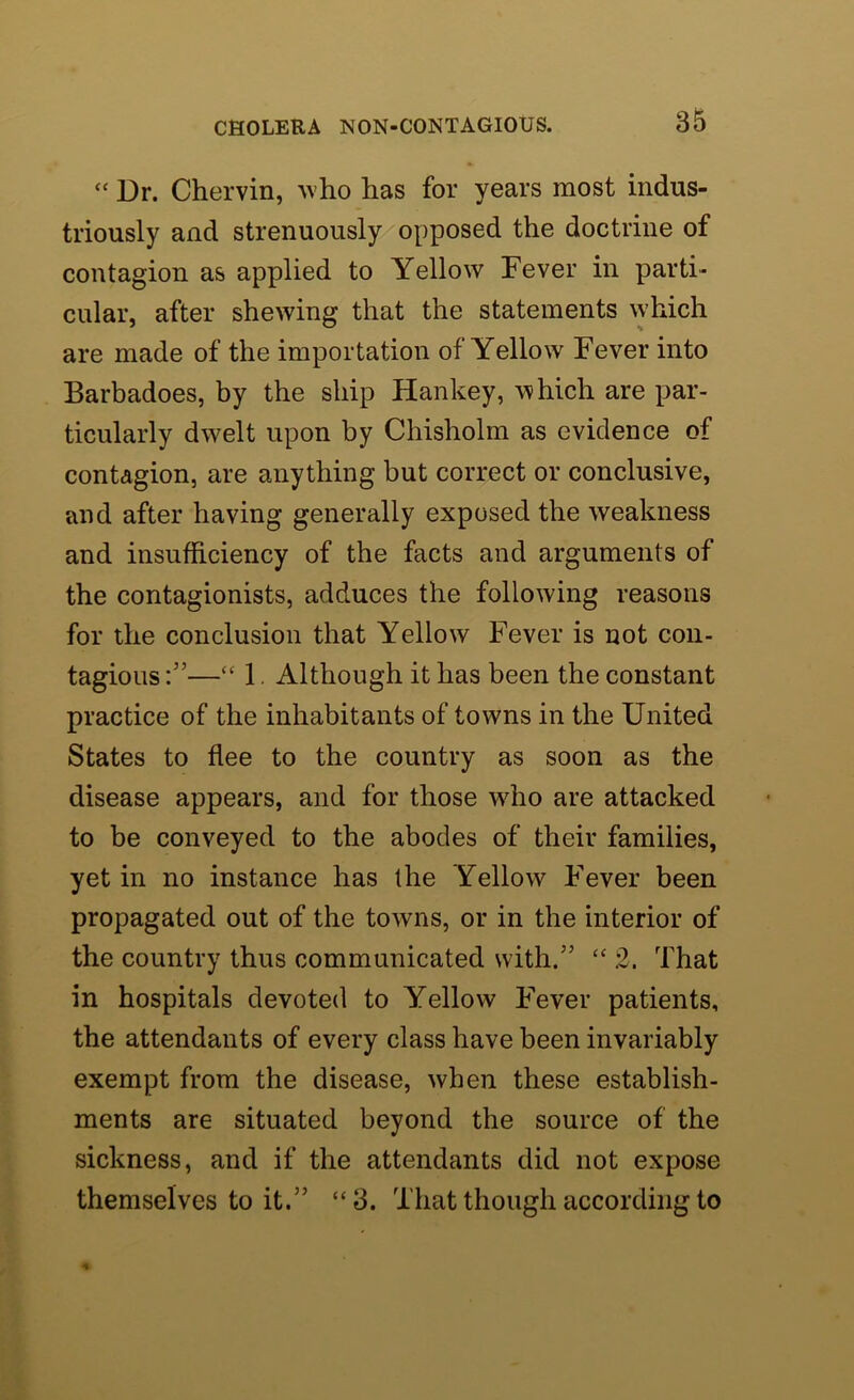 “ Dr. Chervin, who has for years most indus- triously and strenuously opposed the doctrine of contagion as applied to Yellow Fever in parti- cular, after shewing that the statements which are made of the importation of Yellow Fever into Barbadoes, by the ship Hankey, which are par- ticularly dwelt upon by Chisholm as evidence of contagion, are anything but correct or conclusive, and after having generally exposed the weakness and insufficiency of the facts and arguments of the contagionists, adduces the following reasons for the conclusion that Yellow Fever is not con- tagious “ 1. Although it has been the constant practice of the inhabitants of towns in the United States to flee to the country as soon as the disease appears, and for those wffio are attacked to be conveyed to the abodes of their families, yet in no instance has the Yellow Fever been propagated out of the towns, or in the interior of the country thus communicated with.” “ 2. That in hospitals devoted to Yellow Fever patients, the attendants of every class have been invariably exempt from the disease, when these establish- ments are situated beyond the source of the sickness, and if the attendants did not expose themselves to it.” “3. That though according to