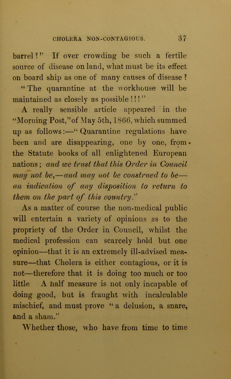 barrel V If over crowding be such a fertile source of disease on land, what must be its effect on board ship as one of many causes of disease 1 “ The quarantine at the workhouse will be maintained as closely as possible !!! ” A really sensible article appeared in the “Morning Post,”of May 5th, 1866, which summed up as follows:—“ Quarantine regulations have been and are disappearing, one by one, from- the Statute books of all enlightened European nations; and we trust that this Order in Coimcil may not be,—and may not he construed to he— an indication of any disposition to return to them on the part of this eoirntry^ As a matter of course the non-medical public will entertain a variety of opinions as to the propriety of the Order in Council, whilst the medical profession can scarcely hold but one opinion—that it is an extremely ill-advised mea- sure—that Cholera is either contagious, or it is not—therefore that it is doing too much or too little A half measure is not only incapable of doing good, but is fraught with incalculable mischief, and must prove “ a delusion, a snare, and a sham.” Whether those, who have from time to time