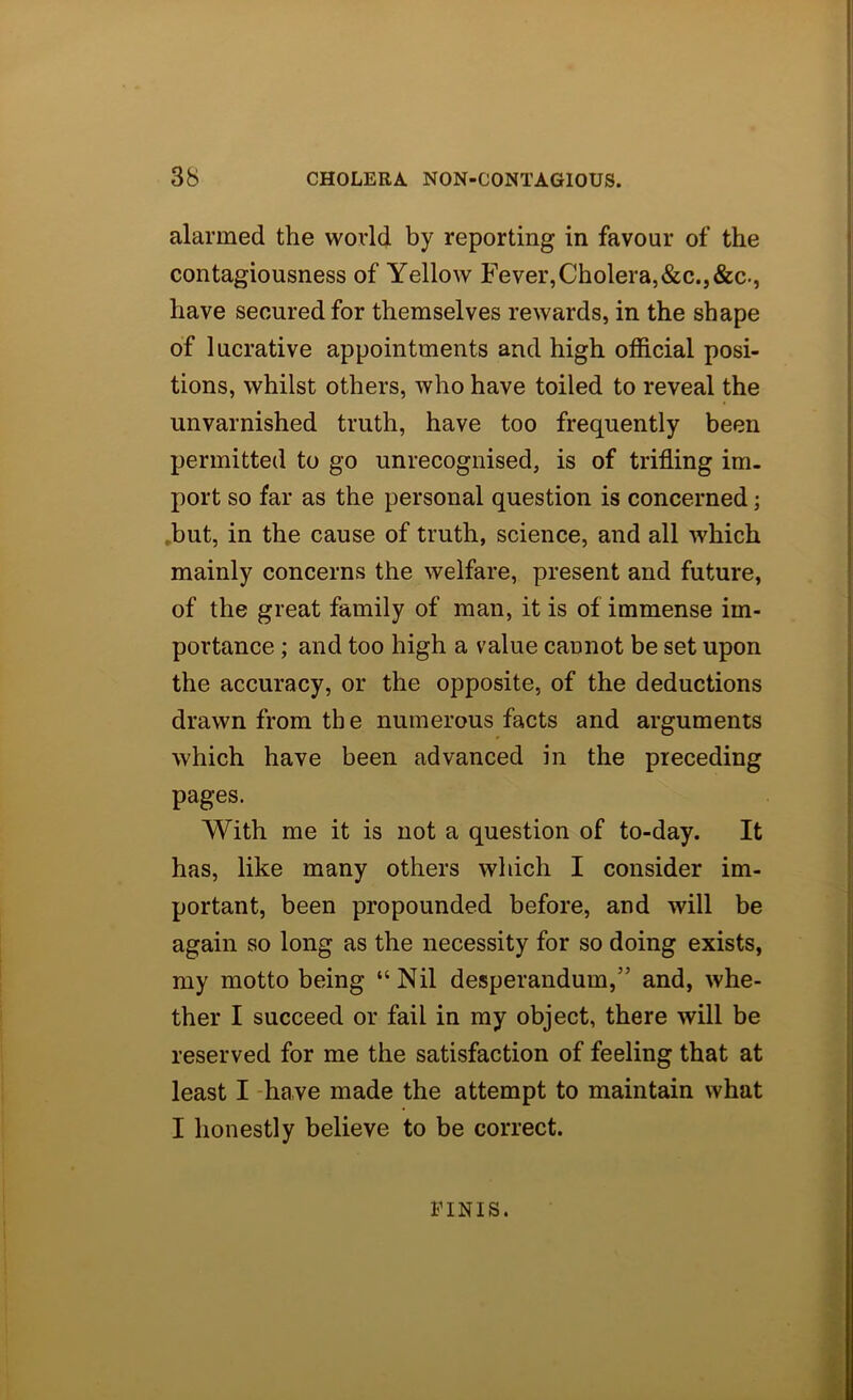 alarmed the world by reporting in favour of the contagiousness of Yellow Fever,Cholera,&c.,&c., have secured for themselves rewards, in the shape of lucrative appointments and high official posi- tions, whilst others, who have toiled to reveal the unvarnished truth, have too frequently been permitted to go unrecognised, is of trifling im- port so far as the personal question is concerned; *but, in the cause of truth, science, and all which mainly concerns the welfare, present and future, of the great family of man, it is of immense im- portance ; and too high a value cannot be set upon the accuracy, or the opposite, of the deductions drawn from th e numerous facts and arguments which have been advanced in the preceding pages. With me it is not a question of to-day. It has, like many others which I consider im- portant, been propounded before, and will be again so long as the necessity for so doing exists, my motto being “Nil desperandum,” and, whe- ther I succeed or fail in my object, there will be reserved for me the satisfaction of feeling that at least I -have made the attempt to maintain what I honestly believe to be correct. FINIS.