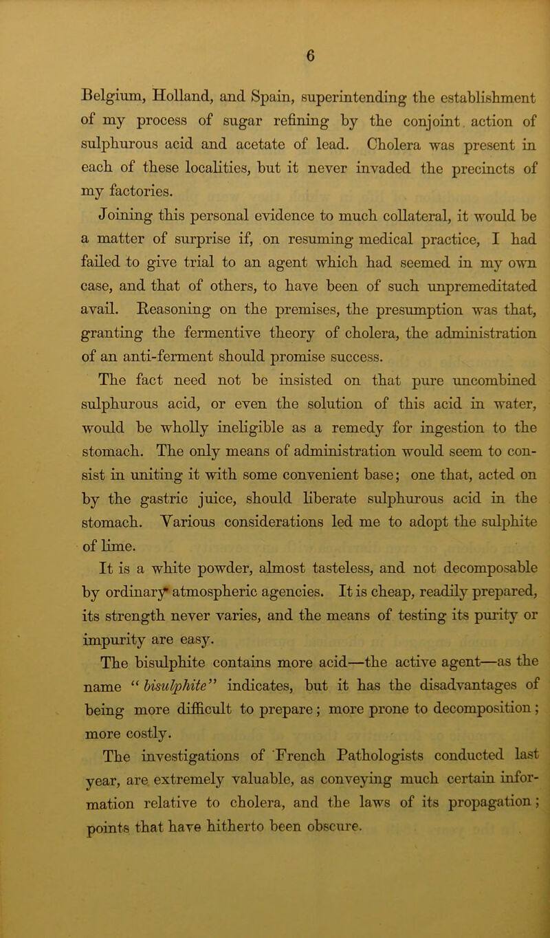 Belgium, Holland, and Spain, superintending the establishment of my process of sugar refining by the conjoint, action of sulphurous acid and acetate of lead. Cholera was present in each of these localities, but it never invaded the precincts of my factories. Joining this personal evidence to much collateral, it would be a matter of surprise if, on resuming medical practice, I had failed to give trial to an agent which had seemed in my own case, and that of others, to have been of such unpremeditated avail. Beasoning on the premises, the presumption was that, granting the fermentive theory of cholera, the administration of an anti-ferment should promise success. The fact need not be insisted on that pure uncombined sulphurous acid, or even the solution of this acid in water, would be wholly ineligible as a remedy for ingestion to the stomach. The only means of administration would seem to con- sist in uniting it with some convenient base; one that, acted on by the gastric juice, should liberate sulphurous acid in the stomach. Various considerations led me to adopt the sulphite of Hme. It is a white powder, almost tasteless, and not decomposable by ordinary atmospheric agencies. It is cheap, readily prepared, its strength never varies, and the means of testing its purity or impurity are easy. The bisulphite contains more acid—the active agent—as the name “ bisulphite’’ indicates, but it has the disadvantages of being more difficult to prepare; more prone to decomposition; more costly. The investigations of 'French Pathologists conducted last year, are. extremely valuable, as conveying much certain infor- mation relative to cholera, and the laws of its propagation; points that have hitherto been obscure.