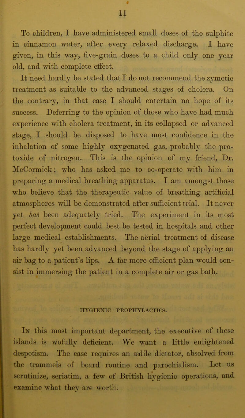 To children, I have administered small doses of the sulphite in cinnamon water, after every relaxed discharge. I have given, in this way, five-grain doses to a child only one year old, and with complete efiect. It need hardly be stated that I do not reconunend the zymotic treatment as suitable to the advanced stages of cholera. On the contrary, in that case I should entertain no hope of its success. Deferring to the opinion of those who have had much experience with cholera treatment, in its collapsed or advanced stage, I should be disposed to have most confidence in the inhalation of some highly oxygenated gas, probably the pro- toxide of nitrogen. This is the opinion of my friend, Dr. McCormick; who has asked me to co-operate with him in preparing a medical breathing apparatus. I am amongst those who believe that the therapeutic value of breathing artificial atmospheres will be demonstrated after sufficient trial. It never yet has been adequately tried. The experiment in its most perfect development could best be tested in hospitals and other large medical establishments. The aerial treatment of disease has hardly yet been advanced beyond the stage of applying an air bag to a patient’s Kps. A far more efficient plan would con- sist in immersing the patient in a complete air or gas bath. irjfGIENlC PROPHYLACTICS. In this most important department, the executive of these islands is wofully deficient. We want a Kttle enlightened despotism. The case requKes an 8cdile dictator, absolved from the trammels of board routine and parochialism. Let us scrutinize, seriatim, a few of British hygienic operations, and examine what they are worth.