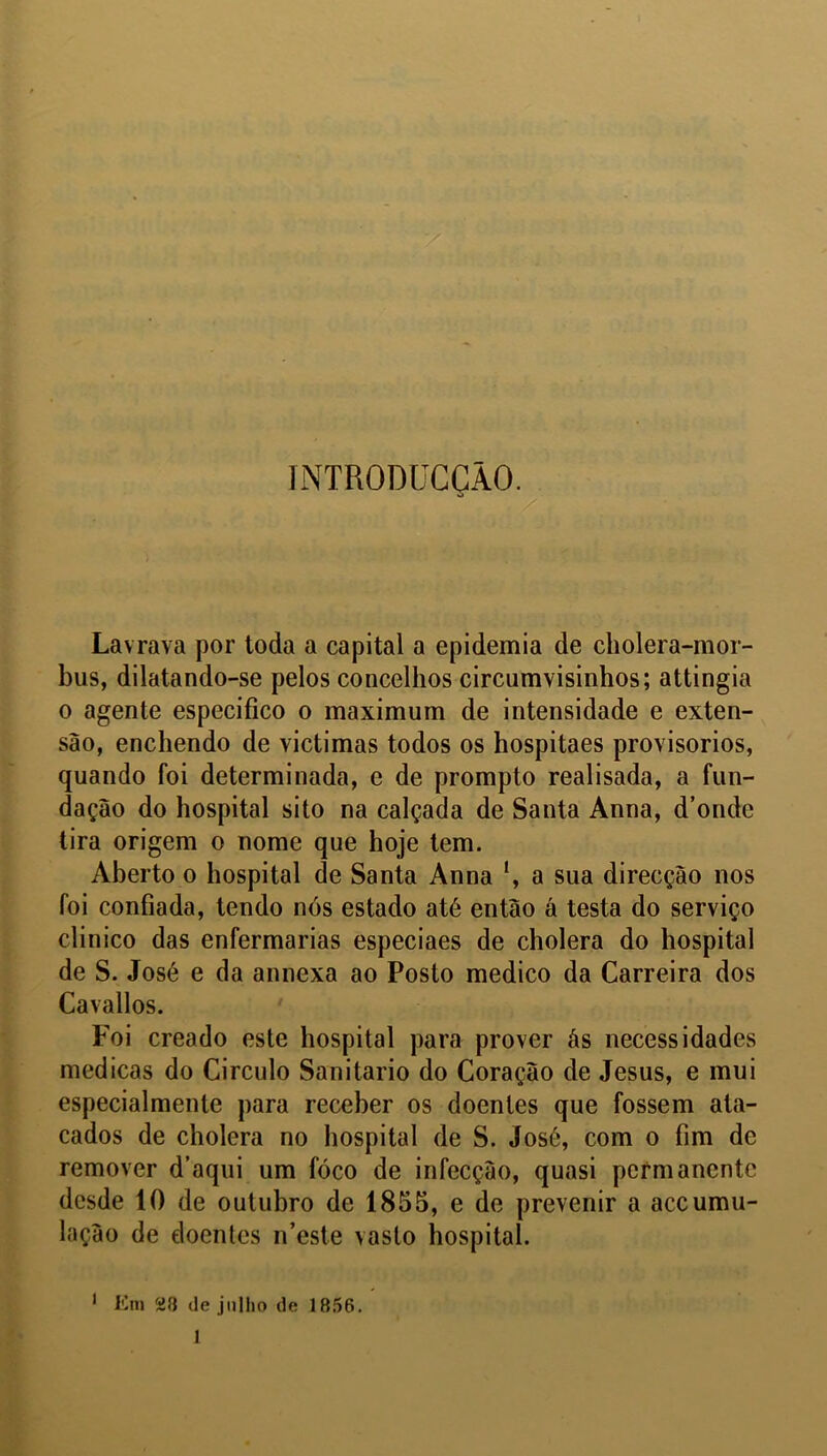 INTRODUCÇÃO. Lavrava por ioda a capital a epidemia de cholera-mor- bus, dilatando-se pelos concelhos circumvisinhos; attingia o agente especifico o maximum de intensidade e exten- são, enchendo de victimas todos os hospitaes provisorios, quando foi determinada, e de promplo realisada, a fun- dação do hospital sito na calçada de Santa Anna, d’onde tira origem o nome que hoje tem. Aberto o hospital de Santa Anna a sua direcção nos foi confiada, tendo nós estado até então á testa do serviço clinico das enfermarias especiaes de cholera do hospital de S. José e da annexa ao Posto medico da Carreira dos Cavallos. Foi creado este hospital para prover âs necessidades medicas do Circulo Sanitario do Coração de Jesus, e mui especialmente para receber os doentes que fossem ata- cados de cholera no hospital de S. José, com o fim de remover d’aqui um fóco de infecção, quasi permanente desde 10 de outubro de 1855, e de prevenir a accumu- lação de doentes n’este vasto hospital. 1 Em üfl de jnllio de 1856.