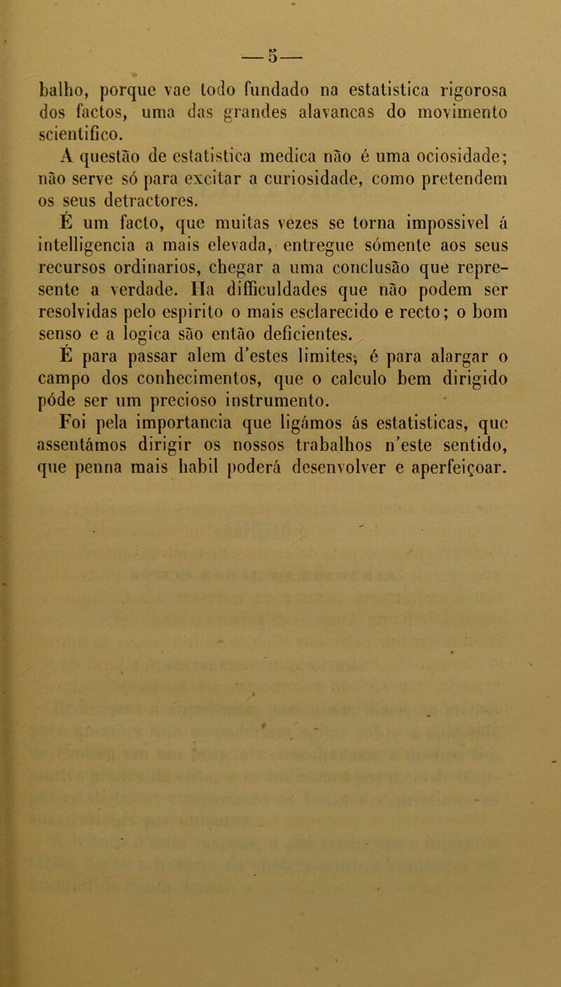 balho, porque vae lodo fundado na estatística rigorosa dos factos, uma das grandes alavancas do movimento scientifico. A questão de estatística medica não é uma ociosidade; não serve só para excitar a curiosidade, como pretendem os seus detractores. É um facto, que muitas vezes se torna impossível á intelligencia a mais elevada, entregue sómente aos seus recursos ordinários, chegar a uma conclusão que repre- sente a verdade. Ha difficuldades que não podem ser resolvidas pelo espirito o mais esclarecido e recto; o bom senso e a lógica são então deficientes. É para passar alem d’estes limites; é para alargar o campo dos conhecimentos, que o calculo bem dirigido póde ser um precioso instrumento. Foi pela importância que ligámos ás estatísticas, que assentámos dirigir os nossos trabalhos n’este sentido, que penna mais liabil poderá desenvolver e aperfeiçoar.