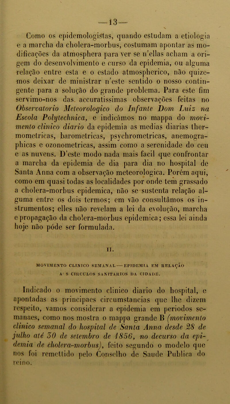 Como os epidemologistas, quando estudam a etiologia c a marcha da cholera-morbus, costumam apontar as mo- dificações da atmosphcra para ver se ifellas acham a ori- gem do desenvolvimento e curso da epidemia, ou alguma relação entre esta e o estado atmospherico, não quize- mos deixar de ministrar n’este sentido o nosso contin- gente para a solução do grande problema. Para este fim servimo-nos das. accuratissimas observações feitas no Observatório Meteorologico do Infante Dom Luiz na Escola Polytechnica, e indicámos no mappa do movi- mento clinico diário da epidemia as medias diarias ther- momelricas, barométricas, psychrometricas, anemogra- phicas e ozonometricas, assim como a serenidade do ceu e as nuvens. D’este modo nada mais facil que confrontar a marcha da epidemia de dia para dia no hospital de Santa Anna com a observação meteorologica. Porém aqui, como em quasi todas as localidades por onde tem grassado a cholera-morbus epidemica, não se sustenta relação al- guma entre os dois termos; em vão consultamos os in- strumentos; elles não revelam a lei da evolução, marcha epropagação da cholera-morbus epidemica; essa lei ainda hoje não póde ser formulada. ii. MOVIMENTO CLINICO SEMANAL EPIDEMIA EM RELAÇÃO A' S CÍRCULOS SANITÁRIOS DA CIDADE, Indicado o movimento clinico diário do hospital, e apontadas as principacs circumstancias que lhe dizem respeito, vamos considerar a epidemia em periodos se- manaes, como nos mostra o mappa grande B (movimento clinico semanal do hospital de Santa Anna desde 28 de julho até 50 de setembro de 4856, no decurso da epi- demia de cholera-morbus), feito segundo o modelo que nos foi remeti ido pelo Conselho de Saude Publica do reino.