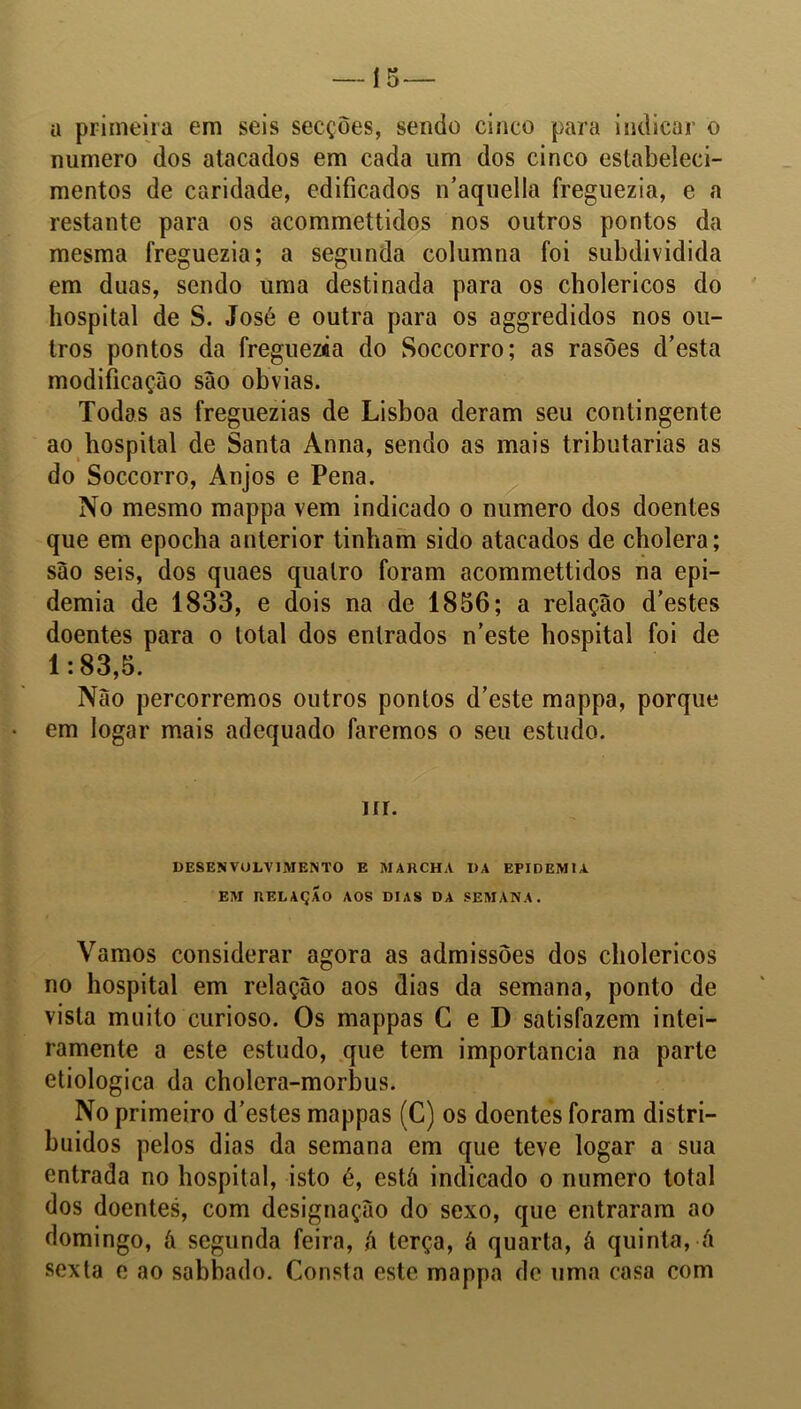 í 5 — a primeira em seis secções, sendo cinco para indicar o numero dos atacados em cada um dos cinco estabeleci- mentos de caridade, edificados iTaquella freguezia, e a restante para os acommettidos nos outros pontos da mesma freguezia; a segunda columna foi subdividida em duas, sendo uma destinada para os cholericos do hospital de S. José e outra para os aggredidos nos ou- tros pontos da freguezca do Soccorro; as rasões d’esta modificação são obvias. Todas as freguezias de Lisboa deram seu contingente ao hospital de Santa Anna, sendo as mais tributarias as do Soccorro, Anjos e Pena. No mesmo mappa vem indicado o numero dos doentes que em epocha anterior tinham sido atacados de cholera; são seis, dos quaes quatro foram acommettidos na epi- demia de 1833, e dois na de 1856; a relação d’estes doentes para o total dos entrados n’este hospital foi de 1:83,5. Não percorremos outros pontos d’este mappa, porque em logar mais adequado faremos o seu estudo. nr. DESENVOLVIMENTO E MARCHA DA EPIDEMIA EM RELAÇÃO AOS DIAS DA SEMANA. Vamos considerar agora as admissões dos cholericos no hospital em relação aos dias da semana, ponto de vista muito curioso. Os mappas C e D satisfazem intei- ramente a este estudo, que tem importância na parte etiologica da cholera-morbus. No primeiro d’estes mappas (C) os doentes foram distri- buídos pelos dias da semana em que teve logar a sua entrada no hospital, isto é, está indicado o numero total dos doentes, com designação do sexo, que entraram ao domingo, ã segunda feira, á terça, á quarta, á quinta, á sexta e ao sabbado. Consta este mappa de uma casa com