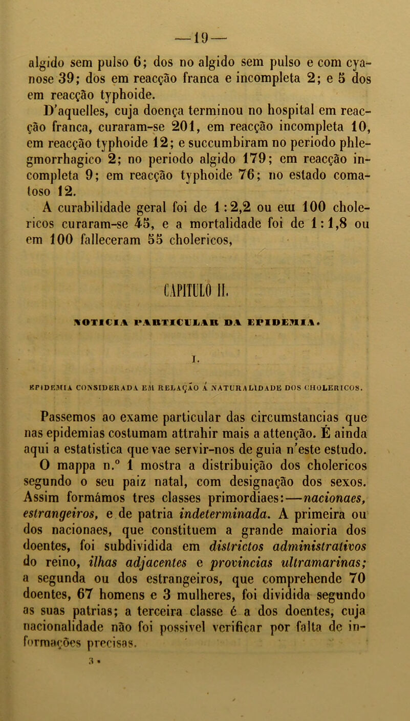 algido sem pulso 6; dos no algido sem pulso e com cya- nose 39; dos em reacção franca e incompleta 2; e 5 dos em reacção typhoide. D’aquelles, cuja doença terminou no hospital em reac- çâo franca, curaram-se 201, em reacção incompleta 10, cm reacção typhoide 12; e succumbiram no período phle- gmorrhagico 2; no periodo algido 179; em reacção in- completa 9; em reacção typhoide 76; no estado coma- toso 12. A curabilidade geral foi de 1:2,2 ou eui 100 chole- ricos curaram-se 45, e a mortalidade foi de 1:1,8 ou em 100 falleceram 55 cholericos, ■ , .. . •: NOTICIA IMUTIClLAn DA EPIOEnil. T. KriDKMIA CONSIDERADA EiU RELAÇÃO Á NATURALIDADE DOS CHOLERICOS. Passemos ao exame particular das circumstancias que nas epidemias costumam attrahir mais a attenção. É ainda aqui a estatistica quevae servir-nos de guia n’este estudo. O mappa n.° 1 mostra a distribuição dos cholericos segundo o seu paiz natal, com designação dos sexos. Assim formámos tres classes primordiaes:—nacionacs, estrangeiros, e de patria indeterminada. A primeira ou dos nacionaes, que constituem a grande maioria dos doentes, foi subdividida em dislrictos administrativos do reino, ilhas adjacentes e provindas ultramarinas; a segunda ou dos estrangeiros, que comprehende 70 doentes, 67 homens e 3 mulheres, foi dividida segundo as suas patrias; a terceira classe é a dos doentes, cuja nacionalidade não foi possivel verificar por falta de in- formações precisas. 3 •