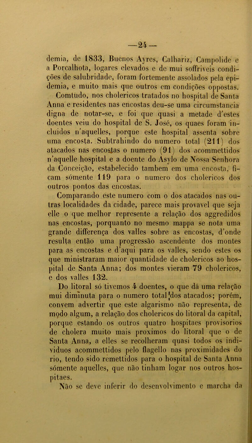 ílemia, de 1833, Buenos Ayrcs, Calhariz, Campolide e a Porcalhota, logares elevados e de mui soíTrivcis condi- ções de salubridade, foram fortemente assolados pela epi- demia, e muito mais que outros em condições oppostas. Comtudo, nos cholericos tratados no hospital de Santa Anna e residentes nas encostas deu-se uma circumstancia digna de notar-se, e foi que quasi a metade d’estes doentes veiu do hospital de S. José, os quaes foram in- cluídos n’aquelles, porque este hospital assenta sobre uma encosta. Subtrahindo do numero total (211) dos atacados nas encostas o numero (91) dos acommettidos n’aquelle hospital e a doente do Asylo de Nossa Senhora da Conceição, estabelecido também em uma encosta, fi- cam sómente 119 para o numero dos cholericos dos outros pontos das encostas. Comparando este numero com o dos atacados nas ou- tras localidades da cidade, parece mais provável que seja elle o que melhor represente a relação dos aggredidos nas encostas, porquanto no mesmo mappa se nota uma grande diíferença dos valles sobre as encostas, d’onde resulta então uma progressão ascendente dos montes para as encostas e d’aqui para os valles, sendo estes os que ministraram maior quantidade de cholericos ao hos- pital de Santa Anna; dos montes vieram 79 cholericos, e dos valles 132. Do litoral só tivemos 4 doentes, o que dá uma relação mui diminuta para o numero total Jdos atacados; porém, convem advertir que este algarismo não representa, de modo algum, a relação dos cholericos do litoral da capital, porque estando os outros quatro hospitaes provisorios de cholera muito mais proximos do litoral que o de Santa Anna, a elles se recolheram quasi todos os indi- víduos acommettidos pelo flagello nas proximidades do rio, tendo sido remettidos para o hospital de Santa Anna sómente aquelles, que não tinham logar nos outros hos- pitaes. Não se deve inferir do desenvolvimento e marcha da