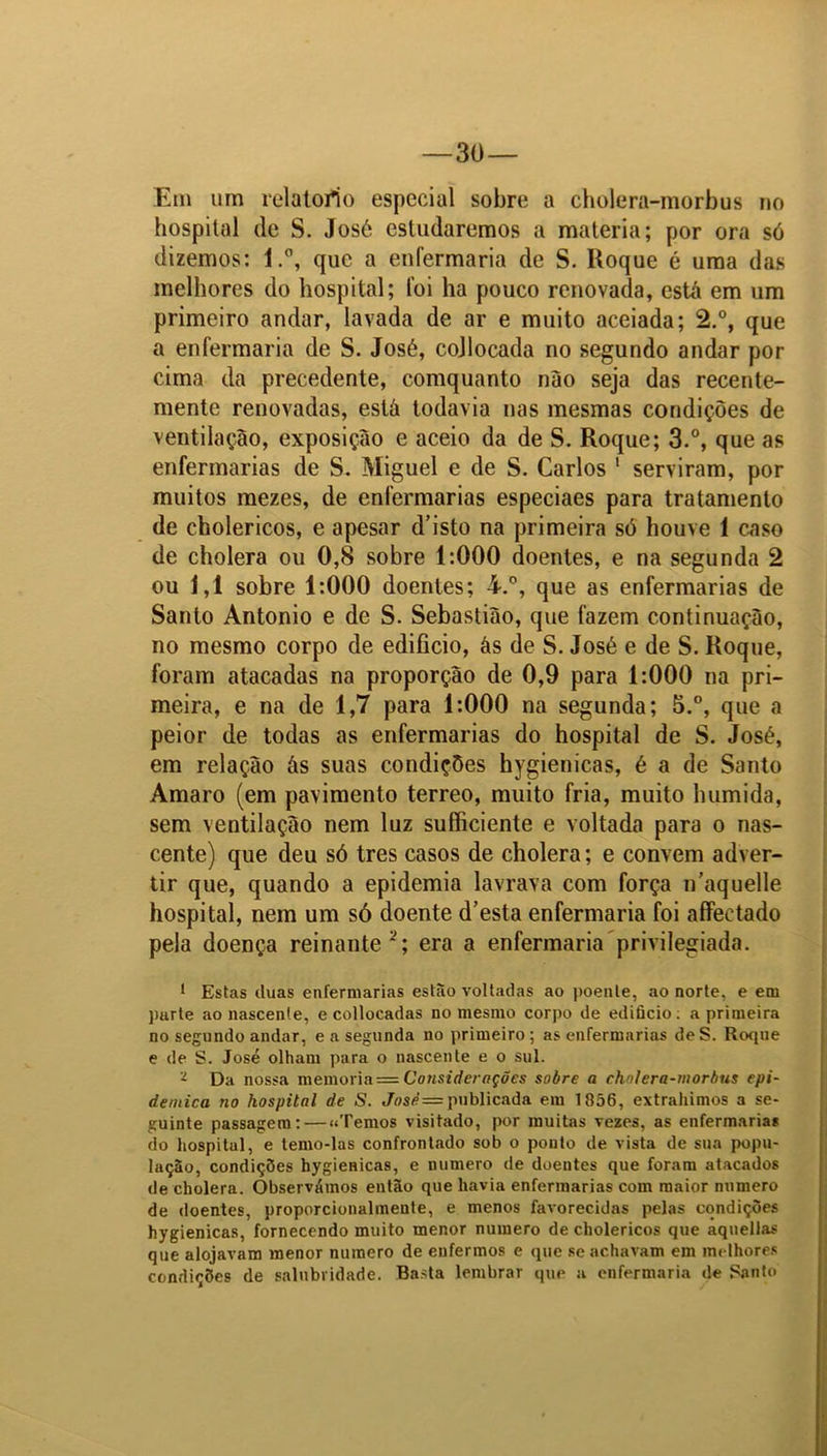 Em um relatorío especial sobre a cholera-morbus no hospital de S. José estudaremos a matéria; por ora só dizemos: l.°, que a enfermaria de S. Roque é uma das melhores do hospital; foi ha pouco renovada, está em um primeiro andar, lavada de ar e muito aceiada; 2.°, que a enfermaria de S. José, cojlocada no segundo andar por cima da precedente, comquanto nào seja das recente- mente renovadas, está todavia nas mesmas condições de ventilação, exposição e aceio da de S. Roque; 3.°, que as enfermarias de S. Miguel e de S. Carlos 1 serviram, por muitos mezes, de enfermarias especiaes para tratamento de cholericos, e apesar cTisto na primeira só houve 1 caso de cholera ou 0,8 sobre 1:000 doentes, e na segunda 2 ou 1,1 sobre 1:000 doentes; i.°, que as enfermarias de Santo Antonio e de S. Sebastião, que fazem continuação, no mesmo corpo de edifício, ãs de S. José e de S. Roque, foram atacadas na proporção de 0,9 para 1:000 na pri- meira, e na de 1,7 para 1:000 na segunda; 5.°, que a peior de todas as enfermarias do hospital de S. José, em relação ás suas condições hygienicas, é a de Santo Amaro (em pavimento terreo, muito fria, muito húmida, sem ventilação nem luz suffíciente e voltada para o nas- cente) que deu só tres casos de cholera; e convem adver- tir que, quando a epidemia lavrava com força n'aquelle hospital, nem um só doente d’esta enfermaria foi affeetado pela doença reinante2; era a enfermaria privilegiada. 1 Estas duas enfermarias estão voltadas ao poente, ao norte, e em purte ao nascente, e collocadas no mesmo corpo de ediücio: a primeira no segundo andar, e a segunda no primeiro; as enfermarias deS. Roque e de S. José olham para o nascente e o sul. - Da nossa memória = Considerações sobre a cholera-morbus epi- dêmica no hospital de S. José=publicada em 1856, extraiamos a se- guinte passagem: — «Temos visitado, por muitas vezes, as enfermarias do hospital, e temo-las confrontado sob o ponto de vista de sua popu- lação, condições hygienicas, e numero de doentes que foram atacados de cholera. Observámos então que havia enfermarias com maior numero de doentes, proporcionalmente, e menos favorecidas pelas condições hygienicas, fornecendo muito menor numero de cholericos que aquellas que alojavam menor numero de enfermos e que se achavam em melhores condições de salubridade. Basta lembrar que u enfermaria de Santo