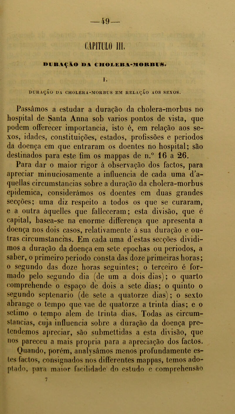 ltUBAÇÃO Ü* CIIOLElU-NOttOUS. I. DURAÇÃO l)A CHOLERA-MORBUS EM RELAÇAO AOS SEXOS. Passamos a estudar a duração da cholera-morbus no hospital de Santa Anna sob vários pontos de vista, que podem ofíerecer importância, isto é, em relação aos se- xos, idades, constituições, estados, profissões e períodos da doença em que entraram os doentes no hospital; são destinados para este fim os mappas de n.° 16 a 26. Para dar o maior rigor á observação dos factos, para apreciar minuciosamente a influencia de cada uma d’a- quellas circumstancias sobre a duração da cholera-morbus epidemica, considerámos os doentes em duas grandes secções; uma diz respeito a todos os que se curaram, e a outra áquelles que falleceram; esta divisão, que é capital, basea-se na enorme differença que apresenta a doença nos dois casos, relativamente á sua duração e ou- tras circumstancias. Em cada uma d’estas secções dividi- mos a duração da doença em sete epochas ou períodos, a saber, o primeiro periodo consta das doze primeiras horas; o segundo das doze horas seguintes; o terceiro é for- mado pelo segundo dia (de um a dois dias); o quarto comprebende o espaço de dois a sete dias; o quinto o segundo scptenario (de sete a quatorze dias); o sexto abrange o tempo que vae de quatorze a trinta dias; e o sétimo o tempo alem de trinta dias. Todas as circum- stancias, cuja influencia sobre a duração da doença pre- tendemos apreciar, são submettidas a esta divisão, que nos pareceu a mais própria para a apreciação dos factos. Quando, porém, analysâmos menos profundamente es- tes factos, consignados nos differentes mappas, temos ado- ptado, para maior facilidade do estudo e comprehensão