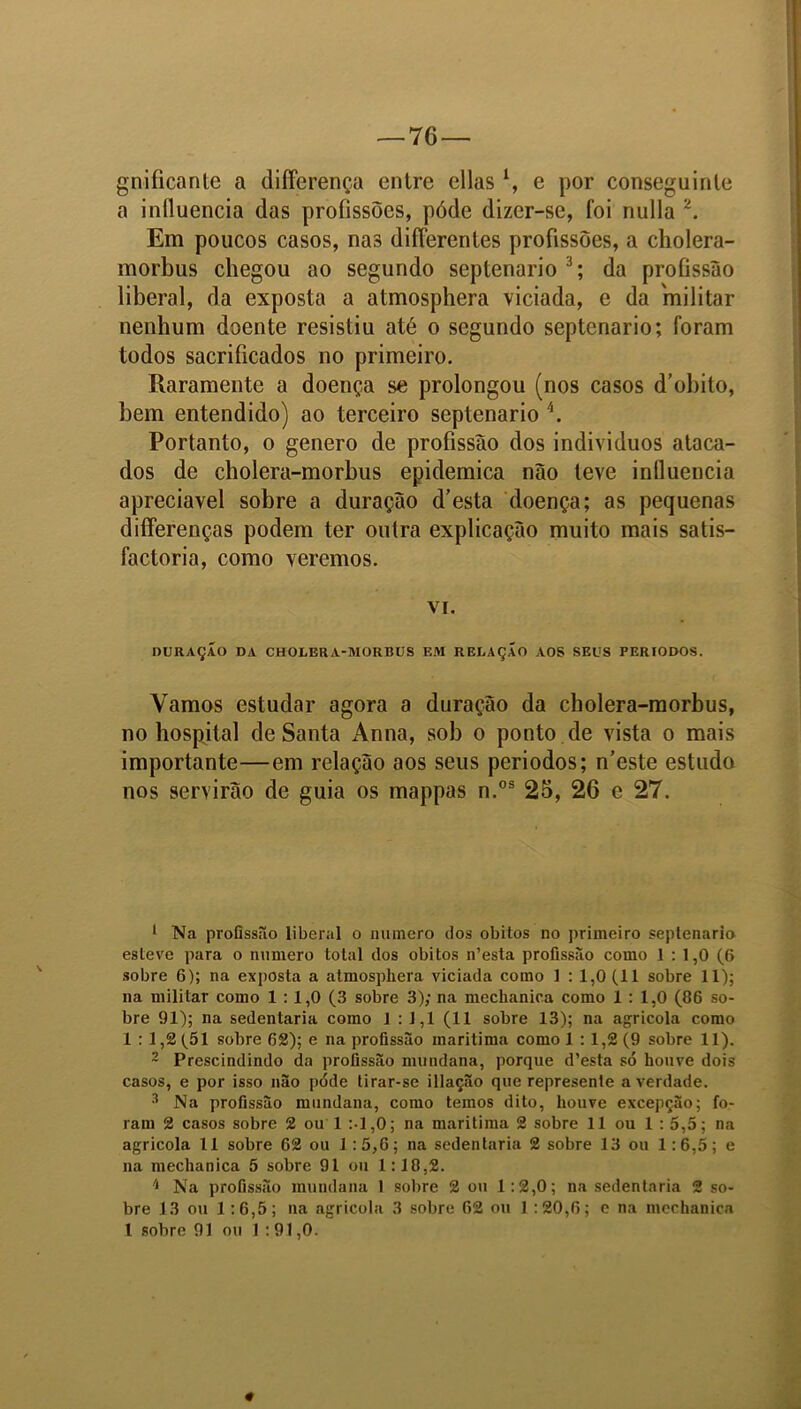 gniíicante a differença entre ellasl, e por conseguinte a influencia das profissões, póde dizer-se, foi nulla 2. Em poucos casos, nas differentes profissões, a cholera- morbus chegou ao segundo septenario3; da profissão liberal, da exposta a atmosphera viciada, e da 'militar nenhum doente resistiu até o segundo septenario; foram todos sacrificados no primeiro. Raramente a doença se prolongou (nos casos d’obito, bem entendido) ao terceiro septenario \ Portanto, o genero de profissão dos individuos ataca- dos de cholera-morbus epidemica não teve influencia apreciável sobre a duração d’esta doença; as pequenas differenças podem ter outra explicação muito mais satis- factoria, como veremos. vi. DURAÇÃO DA CHOLERA-MORBUS EM RELAÇÃO AOS SEUS PERÍODOS. Vamos estudar agora a duração da cholera-morbus, no hospital de Santa x\nna, sob o ponto de vista o mais importante—em relação aos seus períodos; n’este estudo nos servirão de guia os mappas n.os 25, 26 c 27. 1 Na profissão liberal o numero dos obilos no primeiro septenario esteve para o numero total dos obitos n’esta profissão como 1 : 1,0 (6 sobre 6); na exposta a atmospliera viciada como 1 : 1,0 (11 sobre 11); na militar como 1 : 1,0 (3 sobre 3); na mechanica como 1 : 1,0 (86 so- bre 91); na sedentária como 1 : 1,1 (11 sobre 13); na agrícola como 1 : 1,2 (51 sobre 62); e na profissão marítima como 1 : 1,2 (9 sobre 11). 2 Prescindindo da profissão mundana, porque d’esta só houve dois casos, e por isso não póde tirar-se illação que represente a verdade. 3 Na profissão mundana, como temos dito, houve excepção; fo- ram 2 casos sobre 2 ou 1 :-l,0; na marítima 2 sobre 11 ou 1 : 5,5; na agricola 11 sobre 62 ou 1:5,6; na sedentária 2 sobre 13 ou 1:6,5; e na mechanica 5 sobre 91 ou 1:18,2. 'l Na profissão mundana 1 sobre 2 ou 1:2,0; na sedentária 2 so- bre 13 ou 1 :6,5; na agricola 3 sobre 62 ou 1 :20,6; c na mechanica l sobre 91 ou 1:91,0.