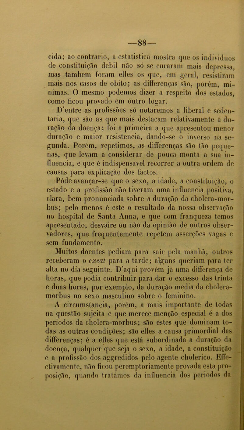 88— cida; ao contrario, a estatistica mostra que os indivíduos de constituição dcbil não só se curaram mais depressa, mas também foram elles os que, em geral, resistiram mais nos casos de obito; as difierenças são, porém, mi- nimas. O mesmo podemos dizer a respeito dos estados, como ficou provado em outro logar. D’entre as profissões só notaremos a liberal e seden- tária, que são as que mais destacam relativamenle ã du- ração da doença; foi a primeira a que apresentou menor duração e maior resistência, dando-se o inverso na se- gunda. Porém, repelimos, as differenças são tão peque- nas, que levam a considerar de pouca monta a sua in- fluencia, e que é indispensável recorrer a outra ordem de causas para explicação dos factos. Póde avançar-se que o sexo, a idade, a constituição, o estado e a profissão não tiveram uma influencia positiva, clara, bem pronunciada sobre a duração da cholera-mor- bus; pelo menos é este o resultado da nossa observação no hospital de Santa Anna, e que com franqueza temos apresentado, desvaire ou não da opinião de outros obser- vadores, que frequentemente repetem asserções vagas e sem fundamento. Muitos doentes pediam para sair pela manhã, outros receberam o exeat para a tarde; alguns queriam para ter alta no dia seguinte. D’aqui provém já uma differença de horas, que podia contribuir para dar o excesso das trinta e duas horas, por exemplo, da duração media da cholera- morbus no sexo masculino sobre o feminino. A circumstancia, porém, a mais importante de todas na questão sujeita e que merece menção especial é a dos periodos da cholera-morbus; são estes que dominam to- das as outras condições; são elles a causa primordial das diffcrenças; é a elles que está subordinada a duração da doença, qualquer que seja o sexo, a idade, a constituição e a profissão dos aggredidos pelo agente cholerico. Efle- ctivamente, não ficou peremptoriamente provada esta pro- posição, quando tratámos da influencia dos periodos da