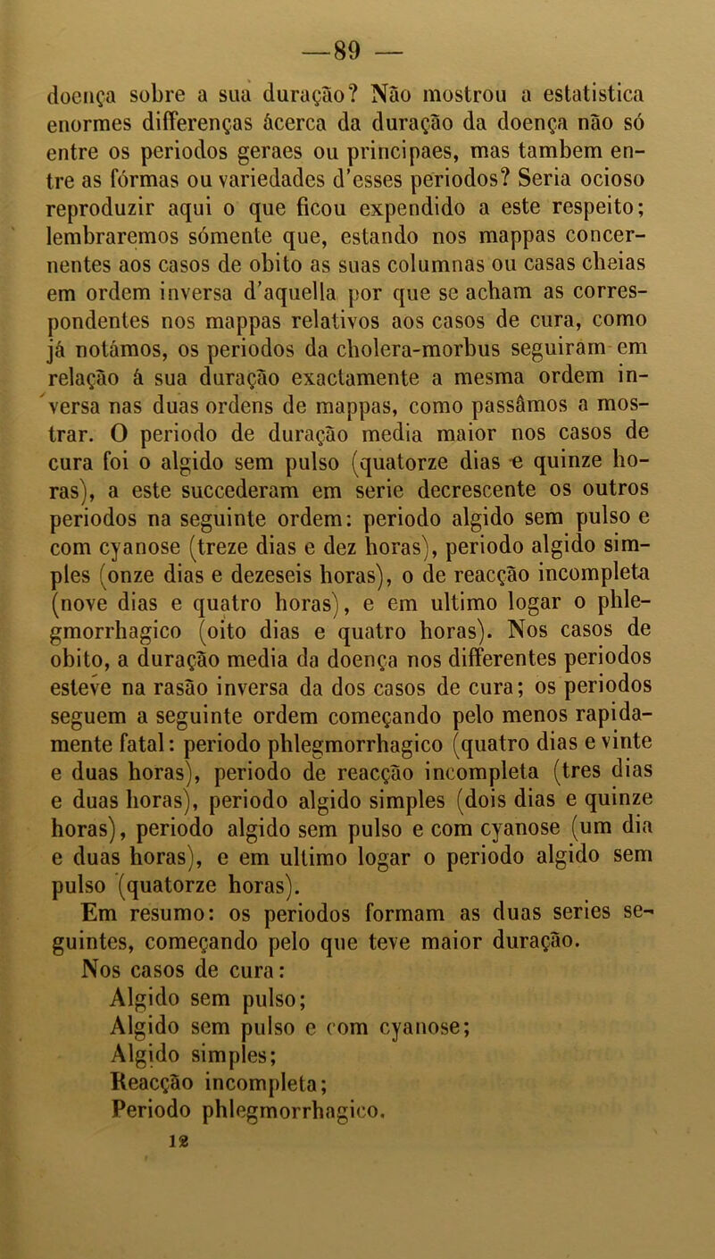 doença sobre a sua duração? Nao mostrou a estatistica enormes differenças ácerca da duração da doença não só entre os periodos geraes ou principaes, mas também en- tre as formas ou variedades d’esses periodos? Seria ocioso reproduzir aqui o que ficou expendido a este respeito; lembraremos sómente que, estando nos mappas concer- nentes aos casos de obito as suas columnas ou casas cbeias em ordem inversa d’aquella por que se acham as corres- pondentes nos mappas relativos aos casos de cura, como já notámos, os periodos da cholera-morbus seguiram em relação â sua duração exactamente a mesma ordem in- versa nas duas ordens de mappas, como passámos a mos- trar. O periodo de duração media maior nos casos de cura foi o algido sem pulso (quatorze dias e quinze ho- ras), a este succederam em serie decrescente os outros periodos na seguinte ordem: periodo algido sem pulso e com cyanose (treze dias e dez horas), periodo algido sim- ples (onze dias e dezeseis horas), o de reacção incompleta (nove dias e quatro horas), e em ultimo logar o phle- gmorrhagico (oito dias e quatro horas). Nos casos de obito, a duração media da doença nos differentes periodos esteve na rasão inversa da dos casos de cura; os periodos seguem a seguinte ordem começando pelo menos rapida- mente fatal: periodo phlegmorrhagico (quatro dias e vinte e duas horas), periodo de reacção incompleta (tres dias e duas horas), periodo algido simples (dois dias e quinze horas), periodo algido sem pulso e com cyanose (um dia e duas horas), e em ultimo logar o periodo algido sem pulso (quatorze horas). Em resumo: os periodos formam as duas series se- guintes, começando pelo que teve maior duraçao. Nos casos de cura: Algido sem pulso; Algido sem pulso e com cyanose; Algido simples; Reacção incompleta; Periodo phlegmorrhagico. 12