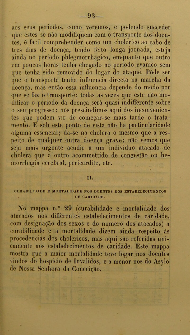 —93 — aos seus períodos, como veremos, e podendo succeder que estes se não modifiquem com o transporte dos doen- tes, é facil comprehender como um cholerico ao cabo de tres dias de doença, tendo feito longa jornada, esteja ainda no periodo phlegmorrhagico, emquanto que outro em poucas horas tenha chegado ao periodo cyanico sem que tenha sido removido do logar do ataque. Póde ser que o transporte tenha influencia directa na marcha da doença, mas então essa influencia depende do modo por que se faz o transporte; todas as vezes que este não mo- dificar o periodo da doença será quasi indifferente sobre o seu progresso: nós prescindimos aqui dos inconvenien- tes que podem vir de começar-se mais tarde o trata- mento. E sob este ponto de vista não ha particularidade alguma essencial; da-se na cholera o mesmo que a res- peito de qualquer outra doença grave; não vemos que seja mais urgente acudir a um indivíduo atacado de cholera que a outro acommettido de congestão ou he- morrhagia cerebral, pericardite, etc. H. CURABILIDADE E MORTALIDADE NOS DOENTES DOS ESTABELECIMENTOS - DE CARIDADE. No mappa n.° 29 (curabilidade e mortalidade dos atacados nos differentes estabelecimentos de caridade, com designação dos sexos e do numero dos atacados) a curabilidade e a mortalidade dizem ainda respeito ás procedências dos cholericos, mas aqui são referidas uni- camente aos estabelecimentos de caridade. Este mappa mostra que a maior mortalidade teve logar nos doentes vindos do hospício de Inválidos, e a menor nos do Asylo de Nossa Senhora da Conceição.