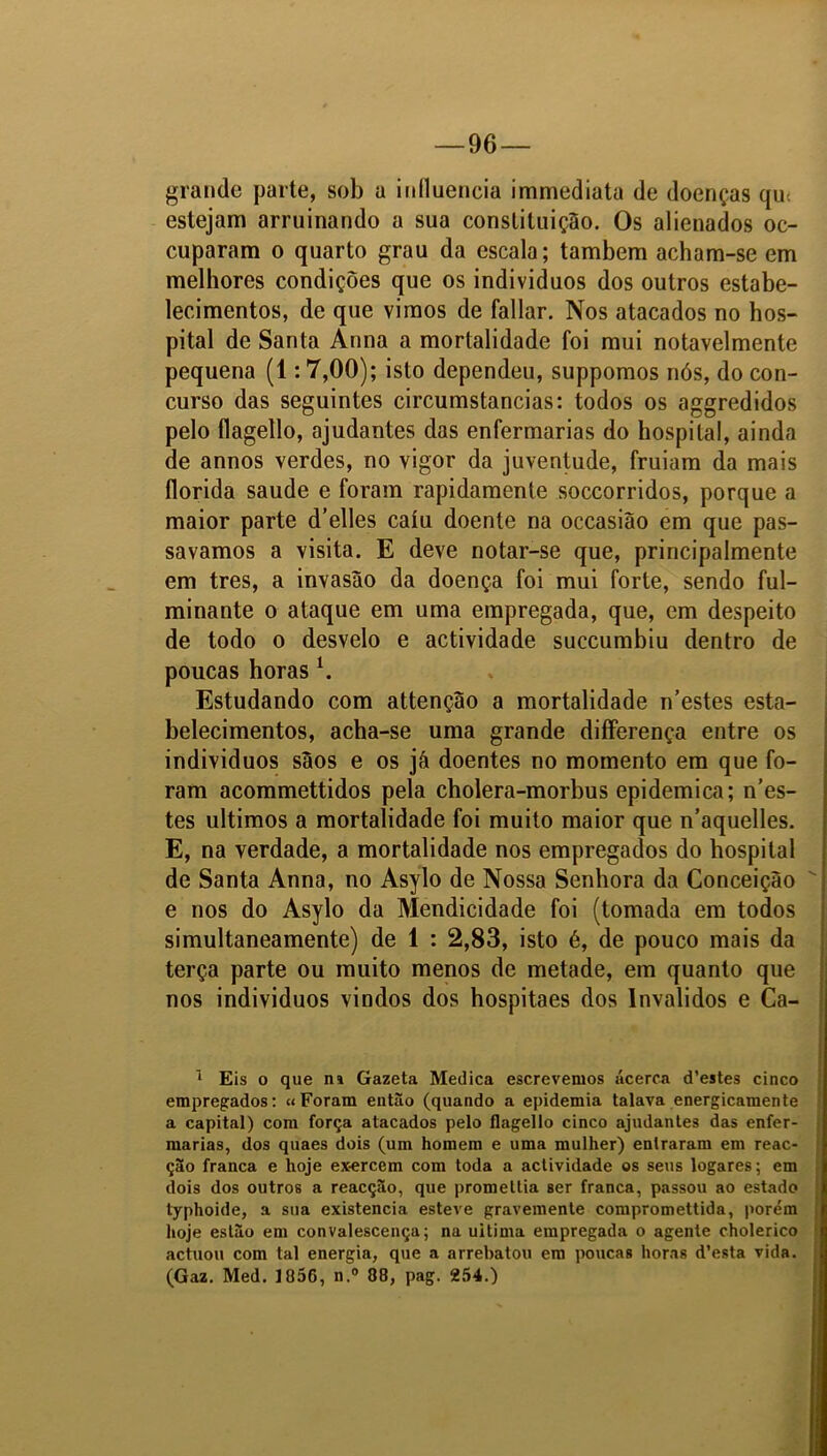 grande parte, sob a influencia immediata de doenças qm estejam arruinando a sua constituição. Os alienados oe- cuparam o quarto grau da escala; também acham-se em melhores condições que os indivíduos dos outros estabe- lecimentos, de que vimos de fallar. Nos atacados no hos- pital de Santa Arma a mortalidade foi mui notavelmente pequena (1:7,00); isto dependeu, suppomos nós, do con- curso das seguintes circumstancias: todos os aggredidos pelo flagello, ajudantes das enfermarias do hospital, ainda de annos verdes, no vigor da juventude, fruiam da mais florida saude e foram rapidamente soccorridos, porque a maior parte d’elles caiu doente na occasião em que pas- savamos a visita. E deve notar-se que, principalmente em tres, a invasão da doença foi mui forte, sendo ful- minante o ataque em uma empregada, que, em despeito de todo o desvelo e actividade succumbiu dentro de poucas horasl. Estudando com attenção a mortalidade n’estes esta- belecimentos, acha-se uma grande differença entre os indivíduos sãos e os já doentes no momento em que fo- ram acommettidos pela cholera-morbus epidemica; nes- tes últimos a mortalidade foi muito maior que n’aquelles. E, na verdade, a mortalidade nos empregados do hospital de Santa Anna, no Asylo de Nossa Senhora da Conceição e nos do Asylo da Mendicidade foi (tomada em todos simultaneamente) de 1 : 2,83, isto é, de pouco mais da terça parte ou muito menos de metade, em quanto que nos individuos vindos dos hospitaes dos Inválidos e Ca- 1 Eis o que ni Gazeta Medica escrevemos acerca d’estes cinco empregados: «Foram então (quando a epidemia talava energicamente a capital) com força atacados pelo flagello cinco ajudantes das enfer- marias, dos quaes dois (um homem e uma mulher) entraram em reac- ção franca e hoje exercem com toda a actividade os seus logares; em dois dos outros a reacção, que promellia Ber franca, passou ao estado typhoide, a sua existência esteve gravemente compromettida, porém hoje estão em convalescença; na uitima empregada o agente cholerico actuou com tal energia, que a arrebatou em poucas horas d’esta vida. (Gaz. Med. 1856, n.° 88, pag. 254.)