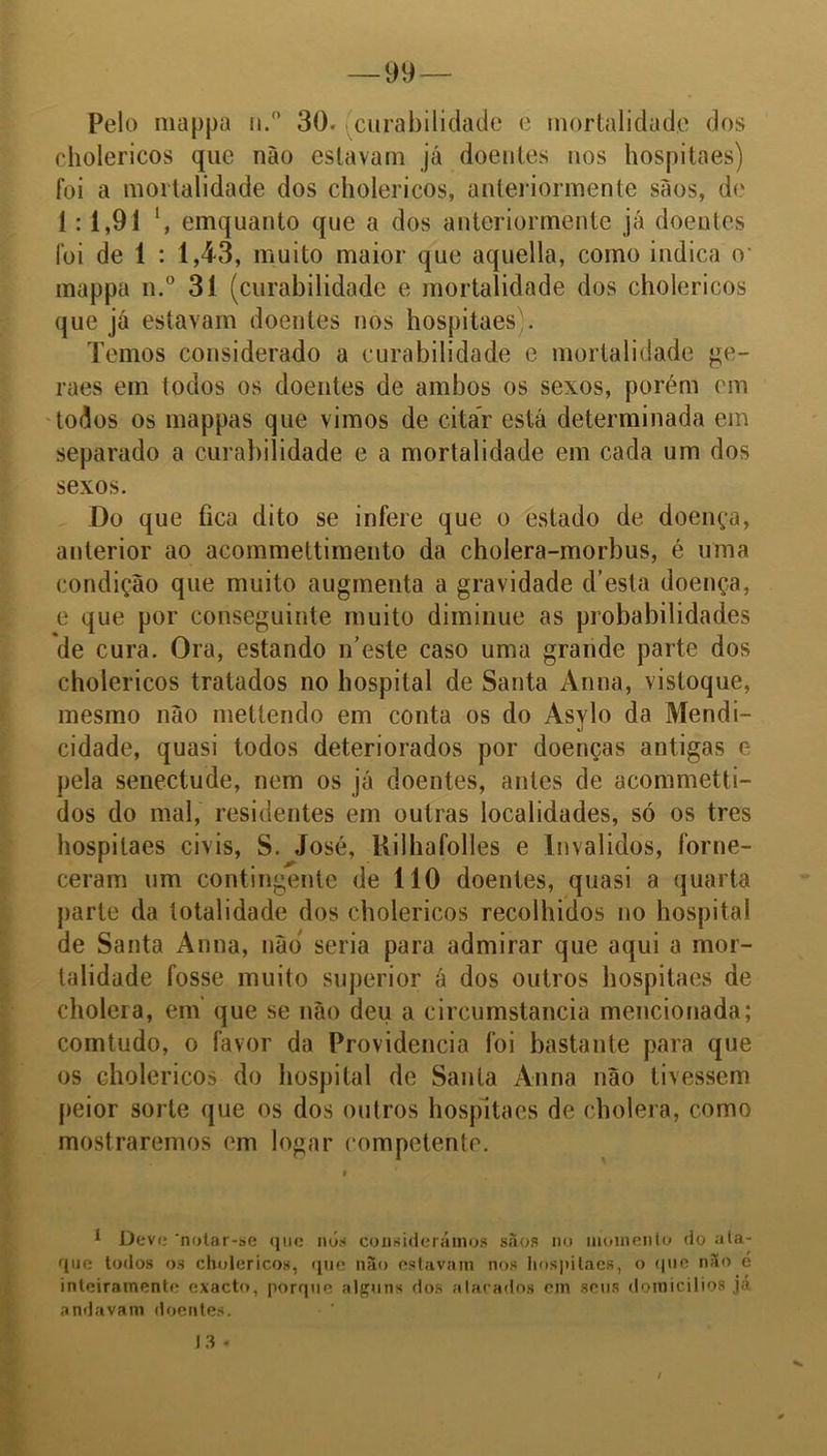 Pelo mappa n.° 30. 'curabilidade e mortalidade dos cholericos que não estavam já doentes nos hospitaes) foi a mortalidade dos cholericos, anleriormente sãos, de 1: 1,91 l, emquanto que a dos anteriormente já doentes foi de 1 : 1,43, muito maior que aquella, como indica o- mappa n.° 31 (curabilidade e mortalidade dos cholericos que já estavam doentes nos hospitaes). Temos considerado a curabilidade e mortalidade ge- raes em todos os doentes de ambos os sexos, porém em todos os mappas que vimos de citar está determinada em separado a curabilidade e a mortalidade em cada um dos sexos. Do que fica dito se infere que o estado de doença, anterior ao acommettimento da cholera-morbus, é uma condição que muito augrnenta a gravidade d’esta doença, e que por conseguinte muito diminue as probabilidades de cura. Ora, estando iTeste caso uma grande parte dos cholericos tratados no hospital de Santa Anna, vistoque, mesmo não metlendo em conta os do Asylo da Mendi- cidade, quasi todos deteriorados por doenças antigas e pela senectude, nem os já doentes, antes de acommetti- dos do mal, residentes em outras localidades, só os tres hospitaes civis, S. José, Rilliafolles e Inválidos, forne- ceram um contingente de 110 doentes, quasi a quarta parte da totalidade dos cholericos recolhidos no hospital de Santa Anna, não seria para admirar que aqui a mor- talidade fosse muito superior á dos outros hospitaes de cholera, em que se não deu a circumstancia mencionada; comtudo, o favor da Providencia foi bastante para que os cholericos do hospital de Santa Anna não tivessem peior sorte que os dos outros hospitaes de cholera, como mostraremos em logar competente. * Devi; 'notar-se que nós considerámos sãos no momento do ata- que todos os cholericos, que não estavam nos hospitaes, o que não é inteiramente exacto, porque alguns dos atacados em seus domicílios ja andavam doentes. 13