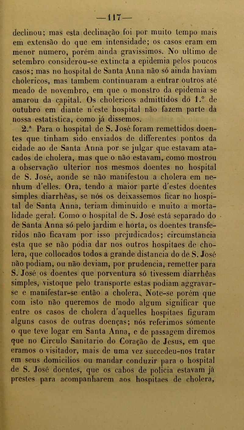 declinou; mas esta declinação foi por muito tempo mais em extensão do que em intensidade; os casos eram em menor numero, porém ainda gravíssimos. No ultimo de setembro considerou-se extincta a epidemia pelos poucos casos; mas no hospital de Santa Anna nâo só ainda haviam cholerícos, mas também continuaram a entrar outros até meado de novembro, em que o monstro da epidemia se amarou da capital. Os cholericos admittidos dó l.° de outubro em diante ifieste hospital nâo fazem parte da nossa estatística, como já dissemos. 2.a Para o hospital de S. José foram remettidos doen- tes que tinham sido enviados de differentes pontos da cidade ao de Santa Anna por se julgar que estavam ata- cados de cholera, mas que o nâo estavam, como mostrou a observação ulterior nos mesmos doentes no hospital de S. José, aonde se não manifestou a cholera em ne- nhum d’elles. Ora, tendo a maior parte d’estes doentes simples diarrhêas, se nós os deixássemos ficar no hospi- tal de Santa Anna, teriam diminuído e muito a morta- lidade geral. Como o hospital de S. José está separado do de Santa Anna só pelo jardim e horta, os doentes transfe- ridos não Ficavam por isso prejudicados; circumstancia esta que se não podia dar nos outros hospitaes de cho- lera, que collocados todos a grande distancia do de S. José nâo podiam, ou não deviam, por prudência, remetter para S. José os doentes que porventura só tivessem diarrhêas simples, vistoque pelo transporte estas podiam aggravar- se e manifestar-se então a cholera.. Note-se porém que com isto não queremos de modo algum significar que entre os casos de cholera d'aquelles hospitaes figuram alguns casos de outras doenças; nós referimos somente o que teve logar em Santa Anna? e de passagem diremos q-ue no Circulo Sanitario do Coração de Jesus, em que éramos o visitador, mais de uma vez succedeu-nos tratar em seus domicílios ou mandar conduzir para o hospital de S. José doentes, que os cabos de policia estavam já prestes para acompanharem aos hospitaes de cholera,