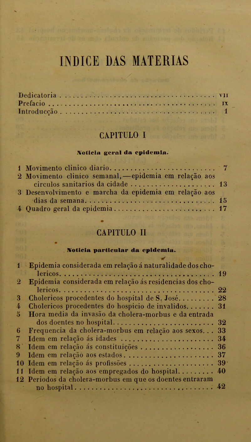 índice das matérias Dedicatória vii Prefacio ix Introduccão 1 CAPITULO I \o(icia geral da epidemia. 1 Movimento clinico diário 7 2 Movimento clinico semanal,—epidemia em relação aos círculos sanitários da cidade 13 3 Desenvolvimento e marcha da epidemia em relação aos dias da semana 15 4 Quadro geral da epidemia 17 CAPITULO II Noticia particular da epidemia. & 1 Epidemia considerada em relação á naturalidade dos cho- lericos 19 2 Epidemia considerada em relação ás residências dos cho- lericos 22 3 Cholericos procedentes do hospital de S. José 28 4 Cholericos procedentes do hospicio de inválidos 31 5 Hora media da invasão da cholera-morbus e da entrada dos doentes no hospital 32 6 Frequência da cholera-morbus em relação aos sexos. . . 33 7 Idem em relação ás idades 34 8 Idem em relação ás constituições 36 9 Idem em relação aos estados 37 10 Idem em relação ás profissões 39 11 Idem em relação aos empregados do hospital 40 12 Períodos da cholera-morbus em que os doentes entraram