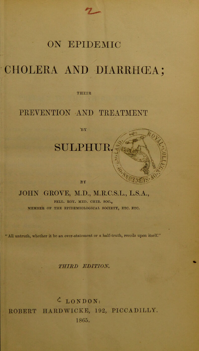 ON EPIDEMIC CHOLERA AND DIARRHCEA; THEIR PREVENTION AND TREATMENT SULPHUR/|^\ % is ^'-iv I EY JOHN GROVE, M.D., M.E.C.S.L., L.SA., FELL. EOT. MED. CHIE. SOO., MEMBEE OF THE EPIDEMIOLOGICAL SOCIETY, ETC. ETC. “ All untruth, whether it he an over-statement or a half-truth, recoils upon itself.” THIRD EDITION. ^ LONDON: ROBERT HARDWICKE, 192, PICCADILLY. 1805.