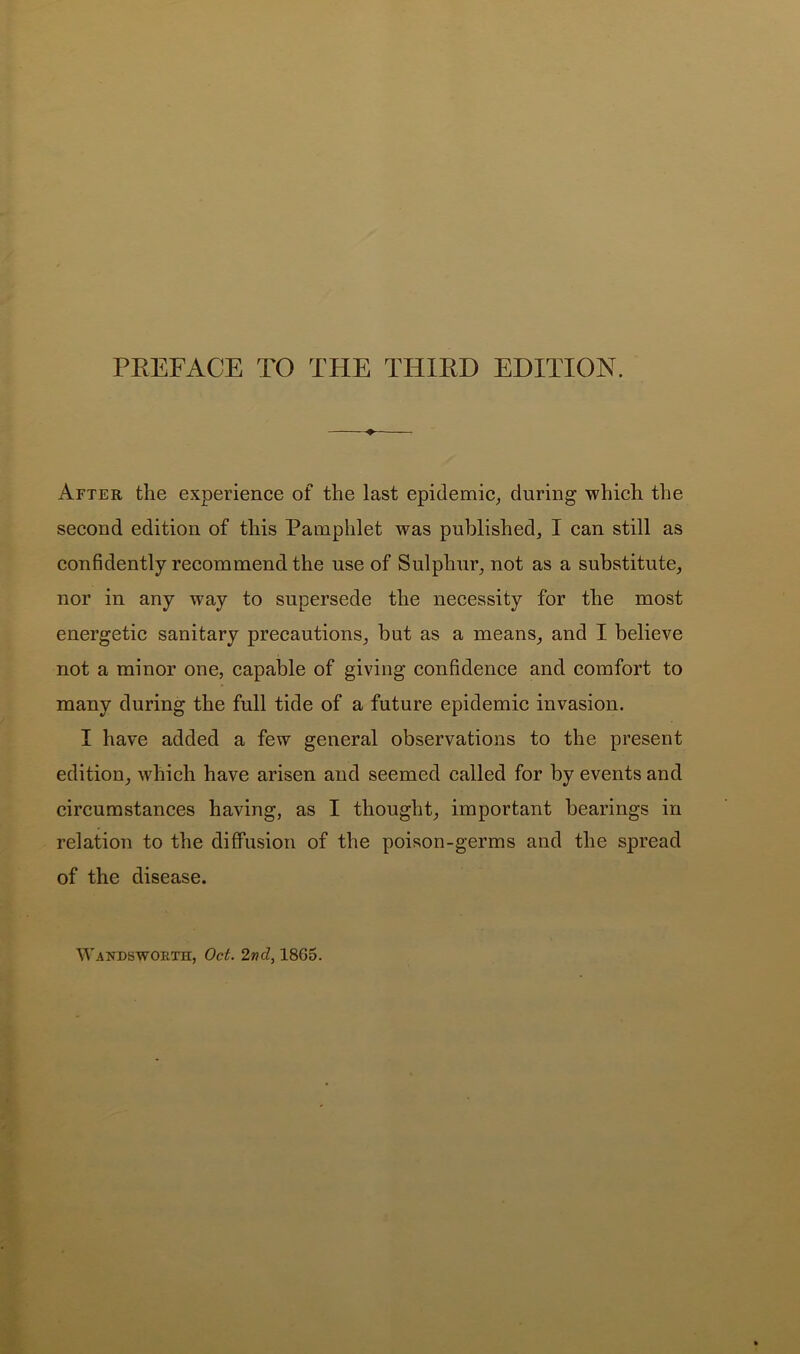 After the experience of the last epidemic^ during which the second edition of this Pamphlet was published, I can still as confidently recommend the use of Sulphur, not as a substitute, nor in any way to supersede the necessity for the most energetic sanitary precautions, but as a means, and I believe not a minor one, capable of giving confidence and comfort to many during the full tide of a future epidemic invasion. I have added a few general observations to the present edition, which have arisen and seemed called for by events and circumstances having, as I thought, important bearings in relation to the diffusion of the poison-germs and the spread of the disease. Wanpbworth, Oct. 2nd, 1865.