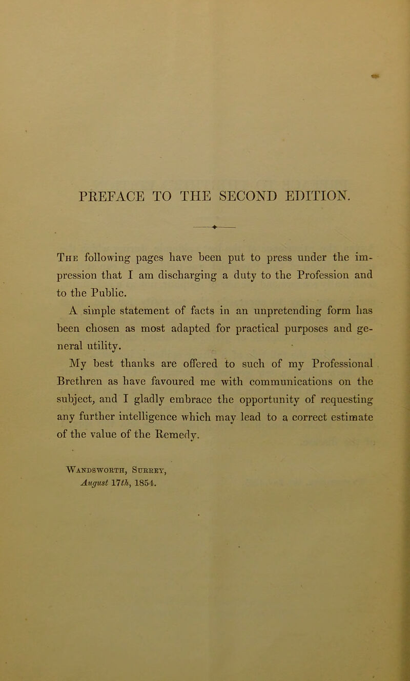 The following pages have been put to press under the im- pression that I am discharging a duty to the Profession and to the Public. A simple statement of facts in an unpretending form has been chosen as most adapted for practical purposes and ge- neral utility. My best thanks are offered to such of my Professional Brethren as have favoured me with communications on the subject, and I gladly embrace the opportunity of requesting any further intelligence which may lead to a correct estimate of the value of the Remedy. WaNDSWOKTH, StTEEEY, August Vlth, 1854'.