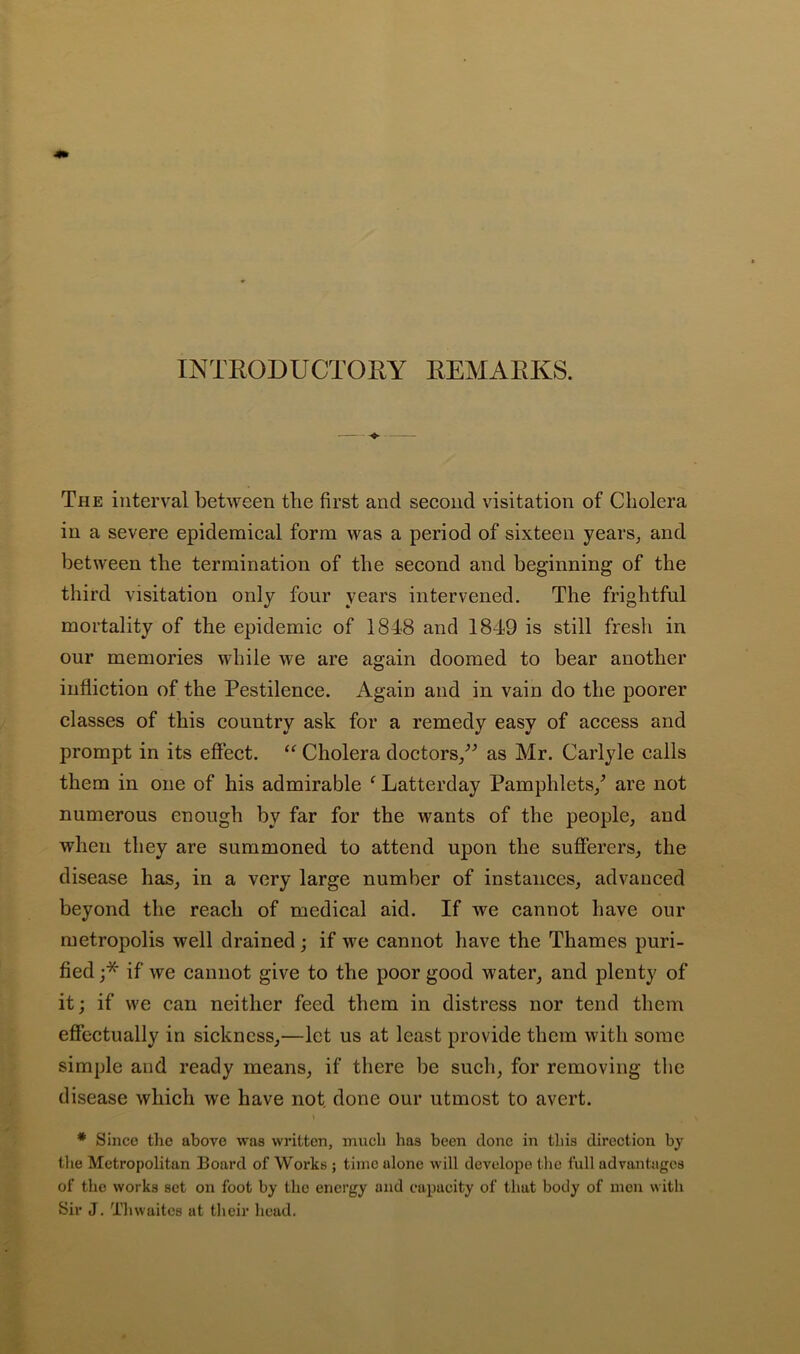 INTEODUCTORY EEMAEKS. The interval between the first and second visitation of Cholera in a severe epidemical form was a period of sixteen years^ and between the termination of the second and beginning of the third visitation only four years intervened. The frightful mortality of the epidemic of 1848 and 1849 is still fresh in our memories while we are again doomed to bear another infliction of the Pestilence. Again and in vain do the poorer classes of this country ask for a remedy easy of access and prompt in its effect. “ Cholera doctors/^ as Mr. Carlyle calls them in one of his admirable ^ Latterday Pamphlets/ are not numerous enough by far for the wants of the people, and when they are summoned to attend upon the sufferers, the disease has, in a very large number of instances, advanced beyond the reach of medical aid. If we cannot have our metropolis well drained; if we cannot have the Thames puri- fied j* if we cannot give to the poor good water, and plenty of it; if we can neither feed them in distress nor tend them effectually in sickness,—let us at least provide them with some simple and ready means, if there be such, for removing the disease which we have not. done our utmost to avert. * Since the above was written, much has been clone in this direction by tlie Metropolitan Board of Works ; time alone will devolope tlie full advantages of the works set on foot by the energy and capacity of that body of men with Sir J. Thwaites at their head.