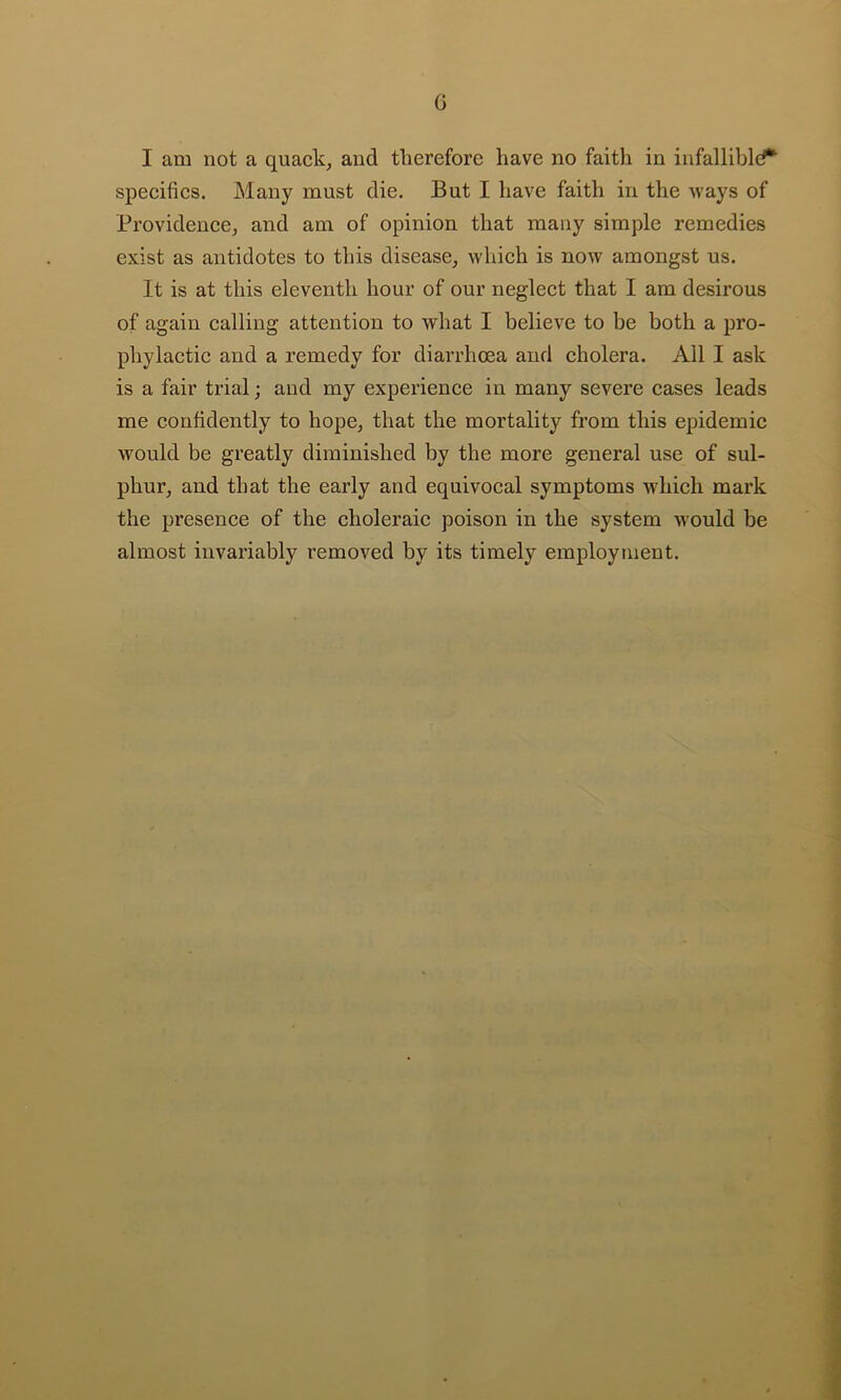 G I am not a quack, and tlierefore have no faith in infalliblef*^ specifics. Many must die. But I have faith in the ways of Providence, and am of opinion that many simple remedies exist as antidotes to this disease, which is now amongst us. It is at this eleventh hour of our neglect that I am desirous of again calling attention to what I believe to be both a pro- phylactic and a remedy for diarrhoea and cholera. All I ask is a fair trial; and my experience in many severe cases leads me confidently to hope, that the mortality from this epidemic would be greatly diminished by the more general use of sul- phur, and that the early and equivocal symptoms wdiich mark the presence of the choleraic poison in the system would be almost invariably removed by its timely employment.