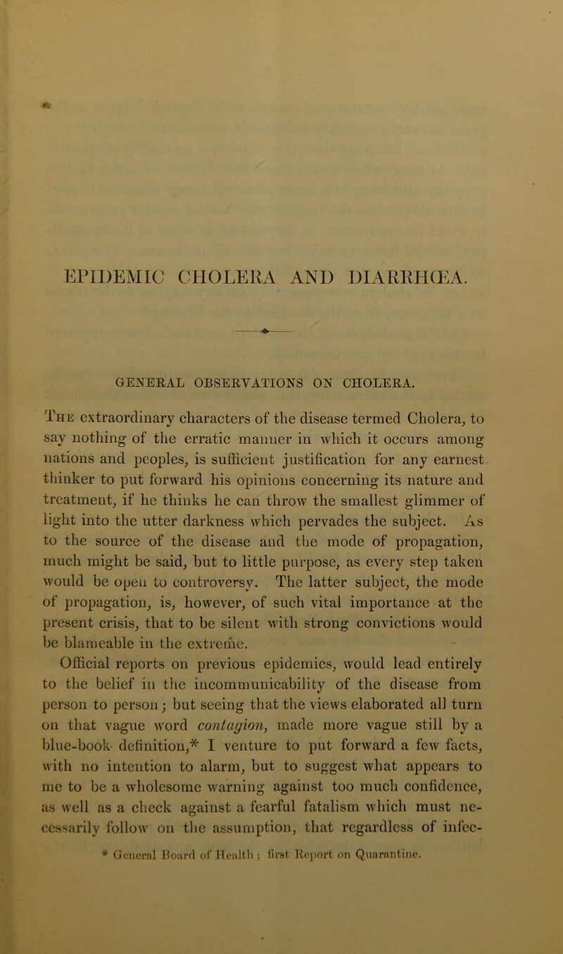 EPIDEMIC CPIOLERA AND DIARRPKEA. GENEEAL OBSEEVATIONS ON CHOLEEA. The extraordinary characters of the disease termed Cholera^ to say nothing of the erratic manner in which it occurs among nations and peoples, is sufficient justification for any earnest, thinker to put forward his opinions concerning its nature and treatment, if he thinks he can throw the smallest glimmer of light into the utter darkness which pervades the subject. As to the source of the disease and the mode of propagation, much might be said, but to little purpose, as every step taken w'ould be open to controversy. The latter subject, the mode of propagation, is, however, of such vital importance at the present crisis, that to be silent with strong convictions would be blameable in the extreme. Official reports on previous epidemics, would lead entirely to the belief in the incommunicability of the disease from person to person; but seeing that the views elaborated all turn on that vague word contagion, made more vague still by a blue-book- definition,* I venture to put forward a few facts, with no intention to alarm, but to suggest what appears to me to be a wholesome warning against too much confidence, as well as a check against a fearful fatalism which must ne- cessarily follow on the assumption, that regardless of infcc- * General Boiird of Health ; tirst Report on Quarantine.