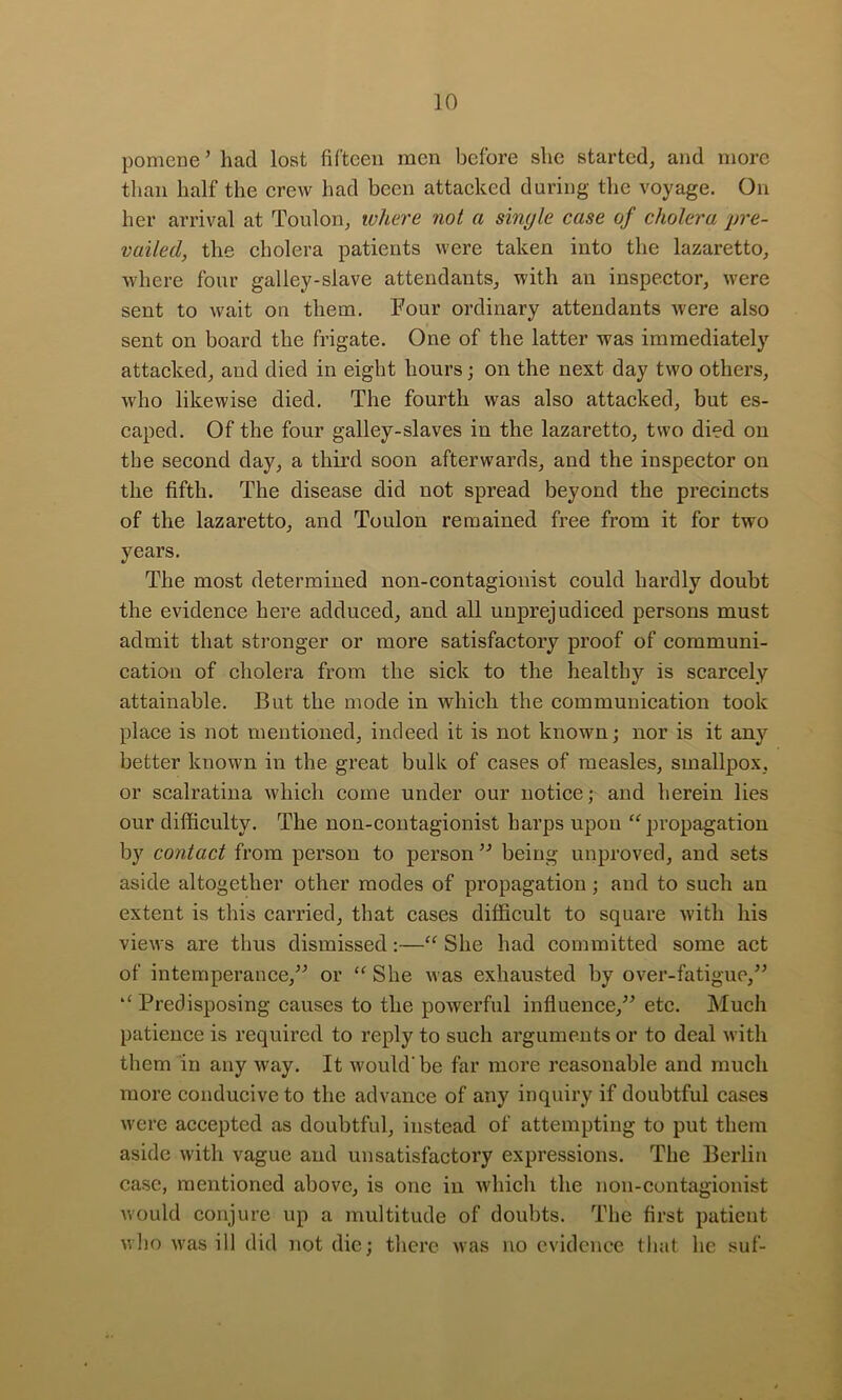 pomene’ had lost fifteen men before she started, and more than half the erew had been attaeked during the voyage. On her arrival at Toulon, where not a single case of cholera pre- vailed, the eholera patients were taken into the lazaretto, where four galley-slave attendants, with an inspeetor, were sent to wait on them. Four ordinary attendants were also sent on board the frigate. One of the latter was immediately attacked, and died in eight hours; on the next day two others, who likewise died. The fourth was also attacked, but es- caped. Of the four galley-slaves in the lazaretto, two died on the second day, a third soon afterwards, and the inspector on the fifth. The disease did not spread beyond the precincts of the lazaretto, and Toulon remained free from it for two years. The most determined non-contagionist could hardly doubt the evidence here adduced, and all unprejudiced persons must admit that stronger or more satisfactory proof of communi- cation of cholera from the sick to the healthy is scarcely attainable. But the mode in which the communication took place is not mentioned, indeed it is not known; nor is it any better known in the great bulk of cases of measles, smallpox, or scalratina which come under our notice; and herein lies our difficulty. The non-contagionist harps upon '^propagation by contact from person to person being unproved, and sets aside altogether other modes of propagation; and to such an extent is this carried, that cases difficult to square with his views are thus dismissed:— She had committed some act of intemperance,^^ or  She was exhausted by over-fatigue,” *' Predisposing causes to the powerful influence,” etc. Much patience is required to reply to such arguments or to deal with them in any way. It would'be far more reasonable and mueh more conducive to the advance of any inquiry if doubtful cases were accepted as doubtful, instead of attempting to put them aside with vague and unsatisfactory expressions. The Berlin case, mentioned above, is one in which the non-contagionist would conjure up a multitude of doubts. The first patient who was ill did not die; there was no evidence that he suf-