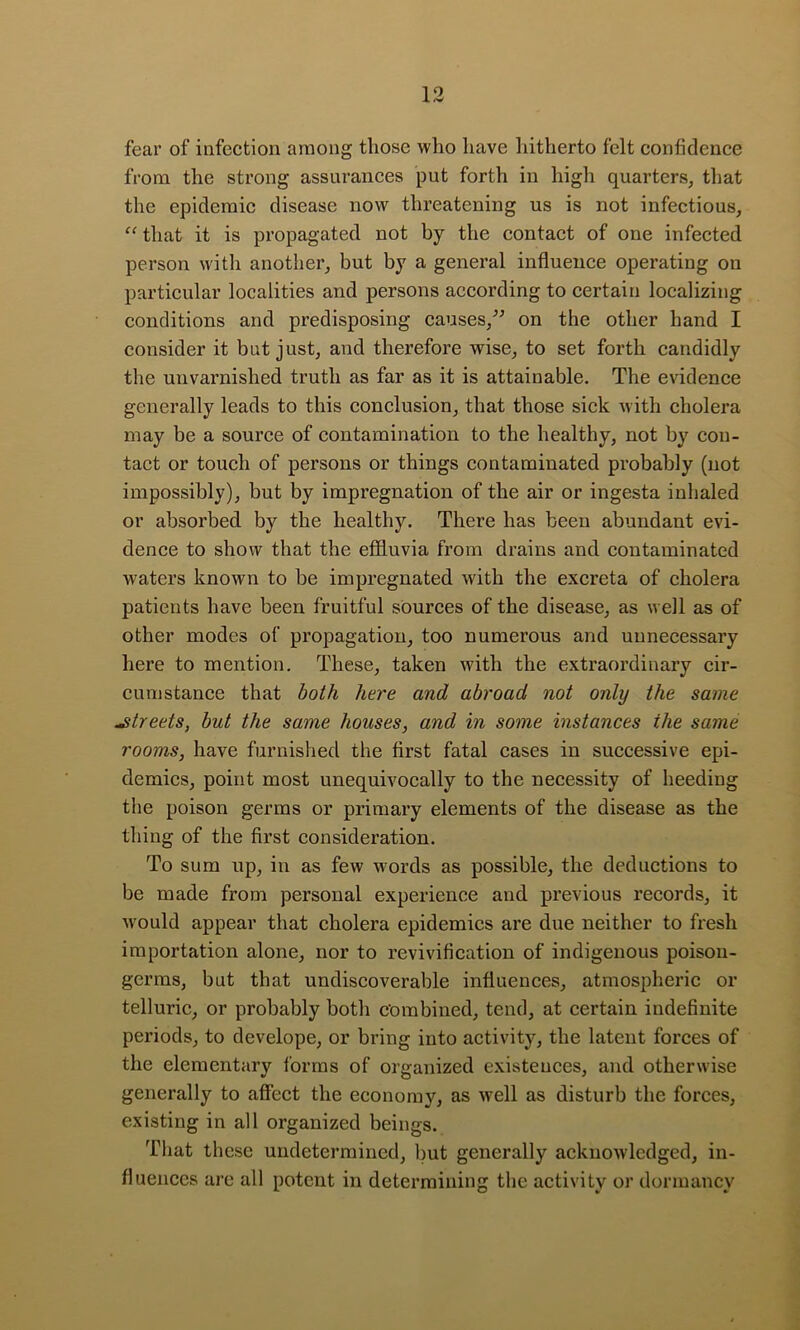 fear of infection among those who have hitherto felt confidence from the strong assurances put forth in high quarters^ that the epidemic disease now threatening us is not infectious, “ that it is propagated not by the contact of one infected person with another, but by a general influence operating on particular localities and persons according to certain localizing conditions and predisposing causes,^^ on the other hand I consider it but just, and therefore wise, to set forth candidly the unvarnished truth as far as it is attainable. The evidence generally leads to this conclusion, that those sick with cholera may be a source of contamination to the healthy, not by con- tact or touch of persons or things contaminated probably (not impossibly), but by impregnation of the air or ingesta inhaled or absorbed by the healthy. There has been abundant evi- dence to show that the effluvia from drains and contaminated waters known to be impregnated with the excreta of cholera patients have been fruitful sources of the disease, as well as of other modes of propagation, too numerous and unnecessary here to mention. These, taken with the extraordinary cir- cumstance that both here and abroad not only the same streets, but the same houses, and in some instances the same rooms, have furnished the first fatal cases in successive epi- demics, point most unequivocally to the necessity of heeding the poison germs or primary elements of the disease as the thing of the first consideration. To sum up, in as few words as possible, the deductions to be made from personal experience and previous records, it w'ould appear that cholera epidemics are due neither to fresh importation alone, nor to revivification of indigenous poison- germs, but that undiscoverable influences, atmospheric or telluric, or probably both combined, tend, at certain indefinite periods, to develope, or bring into activity, the latent forces of the elementary forms of organized existences, and otherwise generally to affect the economy, as well as disturb the forces, existing in all organized beings. Tliat these undetermined, but generally acknowledged, in- fluences arc all potent in determining the activity or dormancy