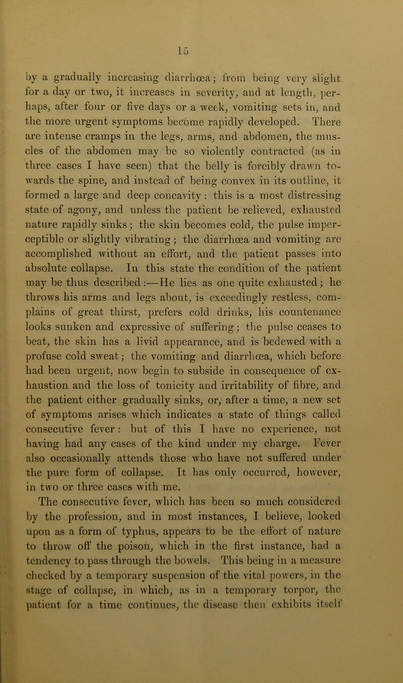 by a gradually increasing diarrhoea; from being very slight for a day or two, it increases in severity, and at length, per- haps, after four or five days or a week, vomiting sets in, and the more urgent symptoms become rapidly developed. There are intense cramps in the legs, arms, and abdomen, the mus- cles of the abdomen may be so violently contracted (as in three cases I have seen) that the belly is forcibly drawn to- wards the spine, and instead of being convex in its outline, it formed a large and deep concavity : this is a most distressing state of agony, and unless the patient be relieved, exhausted nature rapidly sinks; the skin becomes cold, the pulse imper- ceptible or slightly vibrating; the diarrhoea and vomiting are accomplished without an effort, and the patient passes into absolute collapse. In this state the condition of the patient may be thus described :—He lies as one quite exhausted; he throws his arms and legs about, is exceedingly restless, com- plains of great thirst, prefers cold drinks, his countenance looks sunken and expressive of suffering; the pulse ceases to beat, the skin has a livid appearance, and is bedewed with a profuse cold sweat; the vomiting and diarrhoea, which before had been urgent, now begin to subside in consequence of ex- haustion and the loss of tonicity and irritability of fibre, and the patient either gradually sinks, or, after a time, a new set of symptoms arises which indicates a state of things called consecutive fever: but of this I have no experience, not having had any cases of the kind under my charge. Fever also occasionally attends those who have not suffered under the pure form of collapse. It has only occurred, however, in two or three cases with me. The consecutive fever, which has been so much considered by the profession, and in most instances, I believe, looked upon as a form of typhus, appears to be the effort of nature to throw off the poison, which in the first instance, had a tendency to pass through the bowels. This being in a measure checked by a temporary suspension of the vital powers, in the stage of collapse, in which, as in a temporary torpor, the patient for a time continues, the disease then exhibits itself