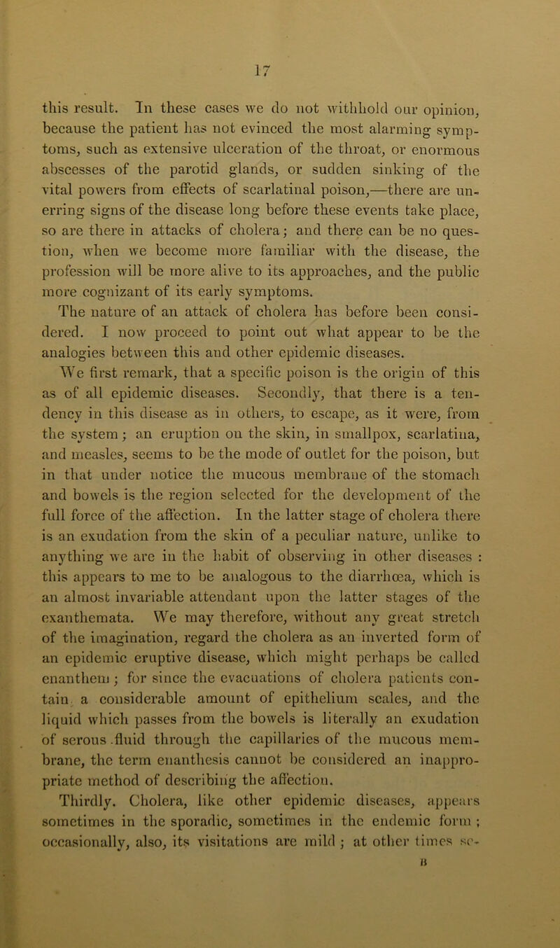 this result. In these cases we do not withhold our opinioi), because the patient has not evinced the most alarming symp- toms, such as extensive ulceration of the throat, or enormous abscesses of the parotid glands, or sudden sinking of the vital powers from effects of scarlatinal poison,—there are un- erring signs of the disease long before these events take place, so are there in attacks of cholera; and there can be no ques- tion, when we become more familiar with the disease, the profession will be more alive to its approaches, and the public more cognizant of its early symptoms. The nature of an attack of cholera has before been consi- dered. I now proceed to point out Avhat appear to be the analogies between this and other epidemic diseases. We first remark, that a specific poison is the origin of this as of all epidemic diseases. Secondly, that there is a ten- dency in this disease as in others, to escape, as it were, from the system; an eruption on the skin, in smallpox, scarlatina, and measles, seems to be the mode of outlet for the poison, but in that under notice the mucous membrane of the stomach and bowels is the region selected for the development of the full force of the affection. In the latter stage of cholera there is an exudation from the skin of a peculiar nature, unlike to anything we are in the habit of observing in other diseases : this appears to me to be analogous to the diarrhoea, which is an almost invariable attendant upon the latter stages of the exanthemata. We may therefore, without any great stretch of the imagination, regard the cholera as an inverted form of an epidemic eruptive disease, which might perhaps be called enanthem ; for since the evacuations of cholera patients con- tain a considerable amount of epithelium scales, and the liquid which passes from the bowels is literally an exudation of serous .fluid through the capillaries of the mucous mem- brane, the term enanthesis cannot be considered an inappro- priate method of describing the affection. Thirdly. Cholera, like other epidemic diseases, appears sometimes in the sporadic, sometimes in the endemic form ; occasionally, also, its visitations are mild ; at othei' times s('- a